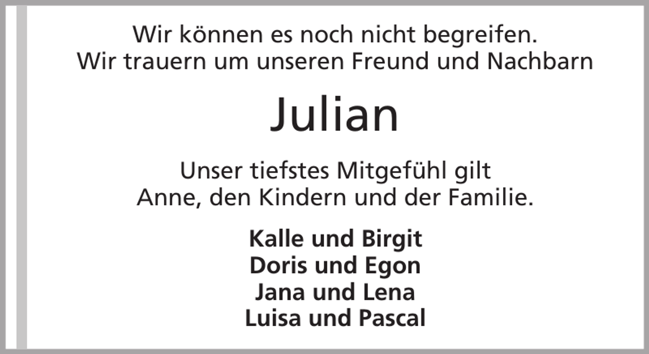 <p>Wir können es noch nicht begreifen.<br />Wir trauern um unseren Freund und Nachbarn</p><p>Julian<br />Unser tiefstes Mitgefühl gilt<br />Anne, den Kindern und der Familie.<br />Kalle und Birgit<br />Doris und Egon<br />Jana und Lena<br />Luisa und Pascal</p>