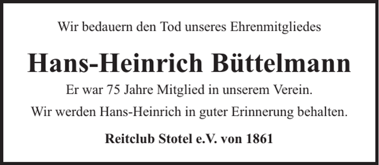 <p>Wir bedauern den Tod unseres Ehrenmitgliedes</p><p>Hans-Heinrich Büttelmann<br />Er war 75 Jahre Mitglied in unserem Verein.</p><p>Wir werden Hans-Heinrich in guter Erinnerung behalten.<br />Reitclub Stotel e.V. von 1861</p>