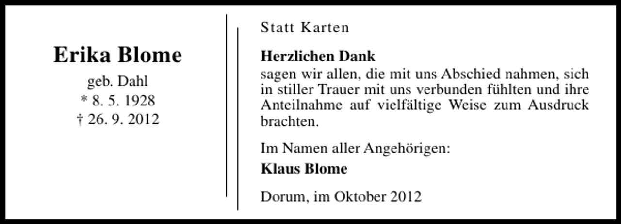 <p>Statt Karten</p><p>Erika Blome<br />geb. Dahl<br />* 8. 5. 1928<br />† 26. 9. 2012</p><p>Herzlichen Dank<br />sagen wir allen, die mit uns Abschied nahmen, sich<br />in stiller Trauer mit uns verbunden fühlten und ihre<br />Anteilnahme auf vielfältige Weise zum Ausdruck<br />brachten.<br />Im Namen aller Angehörigen:<br />Klaus Blome<br />Dorum, im Oktober 2012</p>
