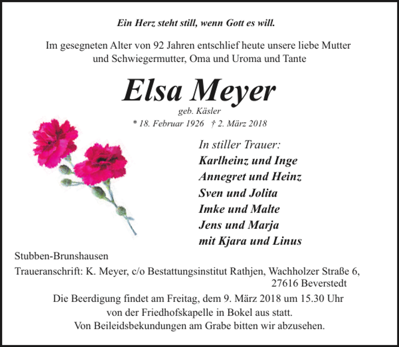 <p>Ein Herz steht still, wenn Gott es will.</p><p>Im gesegneten Alter von 92 Jahren entschlief heute unsere liebe Mutter<br />und Schwiegermutter, Oma und Uroma und Tante</p><p>Elsa Meyer<br />geb. Käsler<br />* 18. Februar 1926 † 2. März 2018</p><p>In stiller Trauer:<br />Karlheinz und Inge<br />Annegret und Heinz<br />Sven und Jolita<br />Imke und Malte<br />Jens und Marja<br />mit Kjara und Linus</p><p>Stubben-Brunshausen<br />Traueranschrift: K. Meyer, c/o Bestattungsinstitut Rathjen, Wachholzer Straße 6,<br />27616 Beverstedt<br />Die Beerdigung findet am Freitag, dem 9. März 2018 um 15.30 Uhr<br />von der Friedhofskapelle in Bokel aus statt.<br />Von Beileidsbekundungen am Grabe bitten wir abzusehen.</p>