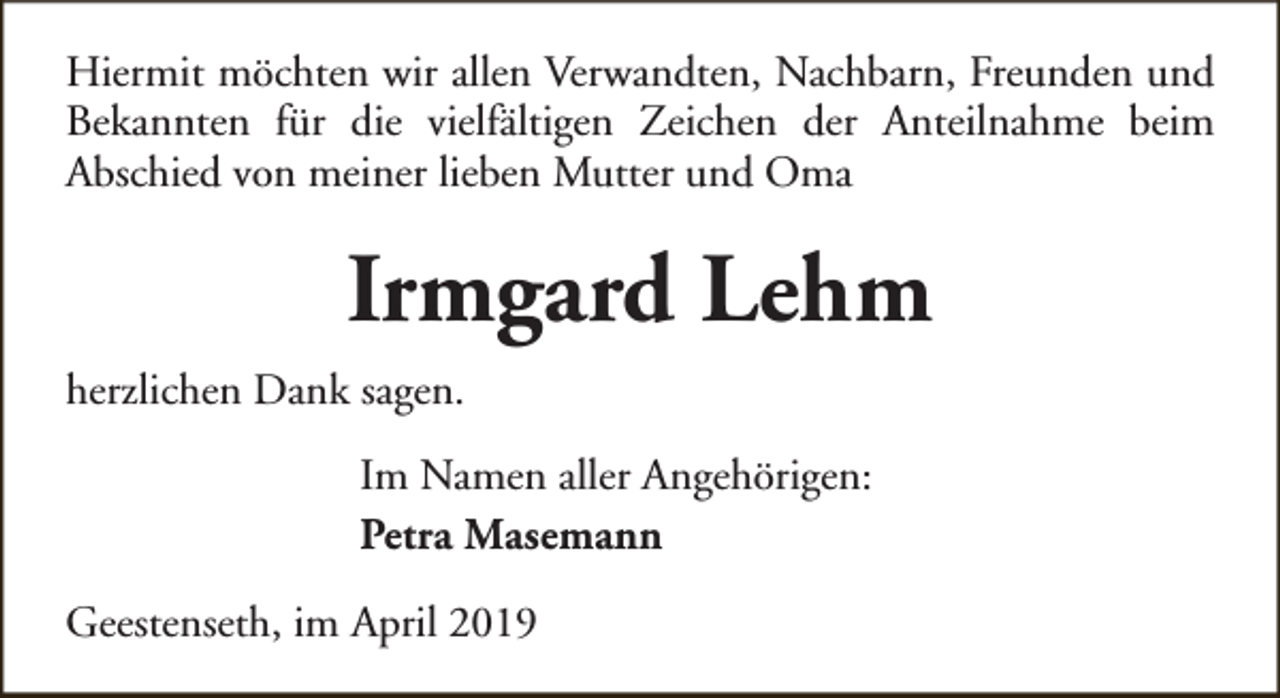 <p>Hiermit möchten wir allen Verwandten, Nachbarn, Freunden und<br />Bekannten für die vielfältigen Zeichen der Anteilnahme beim<br />Abschied von meiner lieben Mutter und Oma</p><p>Irmgard Lehm<br />herzlichen Dank sagen.<br />Im Namen aller Angehörigen:<br />Petra Masemann<br />Geestenseth, im April 2019</p>