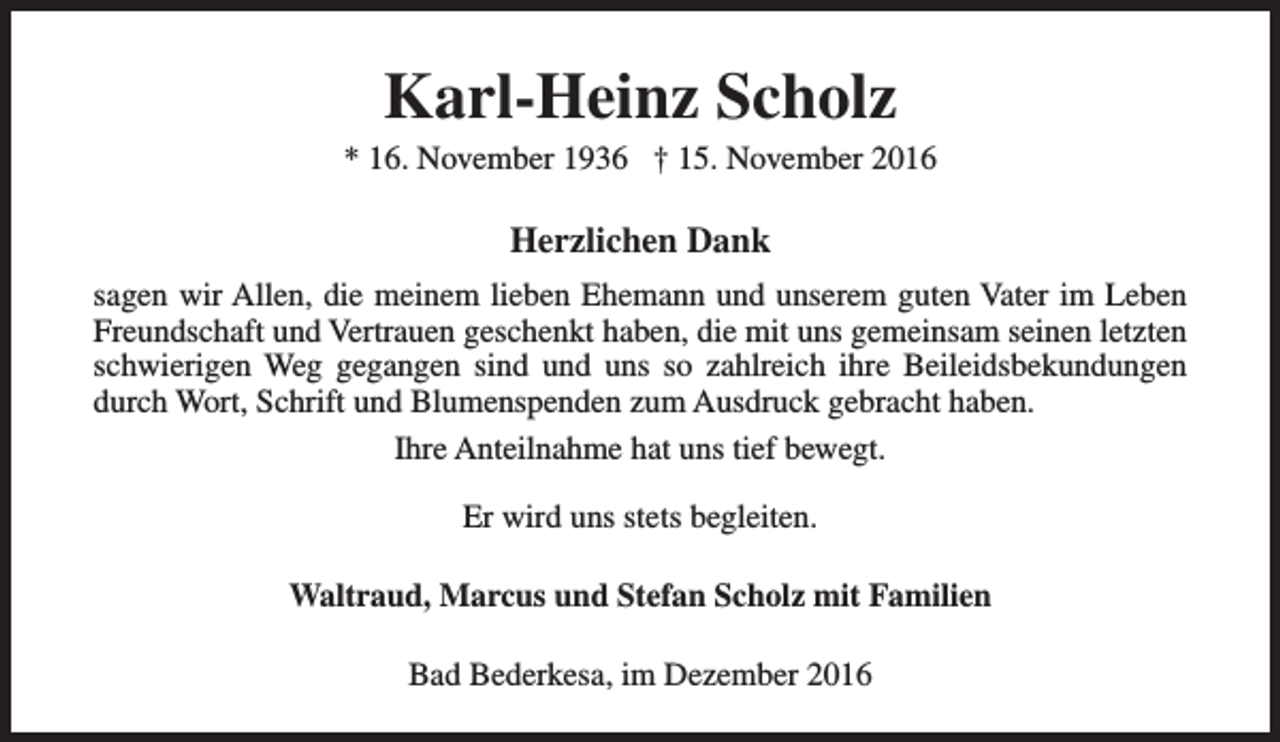<p>Karl-Heinz Scholz</p><p>* 16. November 1936 † 15. November 2016</p><p>Herzlichen Dank<br />sagen wir Allen, die meinem lieben Ehemann und unserem guten Vater im Leben<br />Freundschaft und Vertrauen geschenkt haben, die mit uns gemeinsam seinen letzten<br />schwierigen Weg gegangen sind und uns so zahlreich ihre Beileidsbekundungen<br />durch Wort, Schrift und Blumenspenden zum Ausdruck gebracht haben.<br />Ihre Anteilnahme hat uns tief bewegt.<br />Er wird uns stets begleiten.<br />Waltraud, Marcus und Stefan Scholz mit Familien<br />Bad Bederkesa, im Dezember 2016</p>
