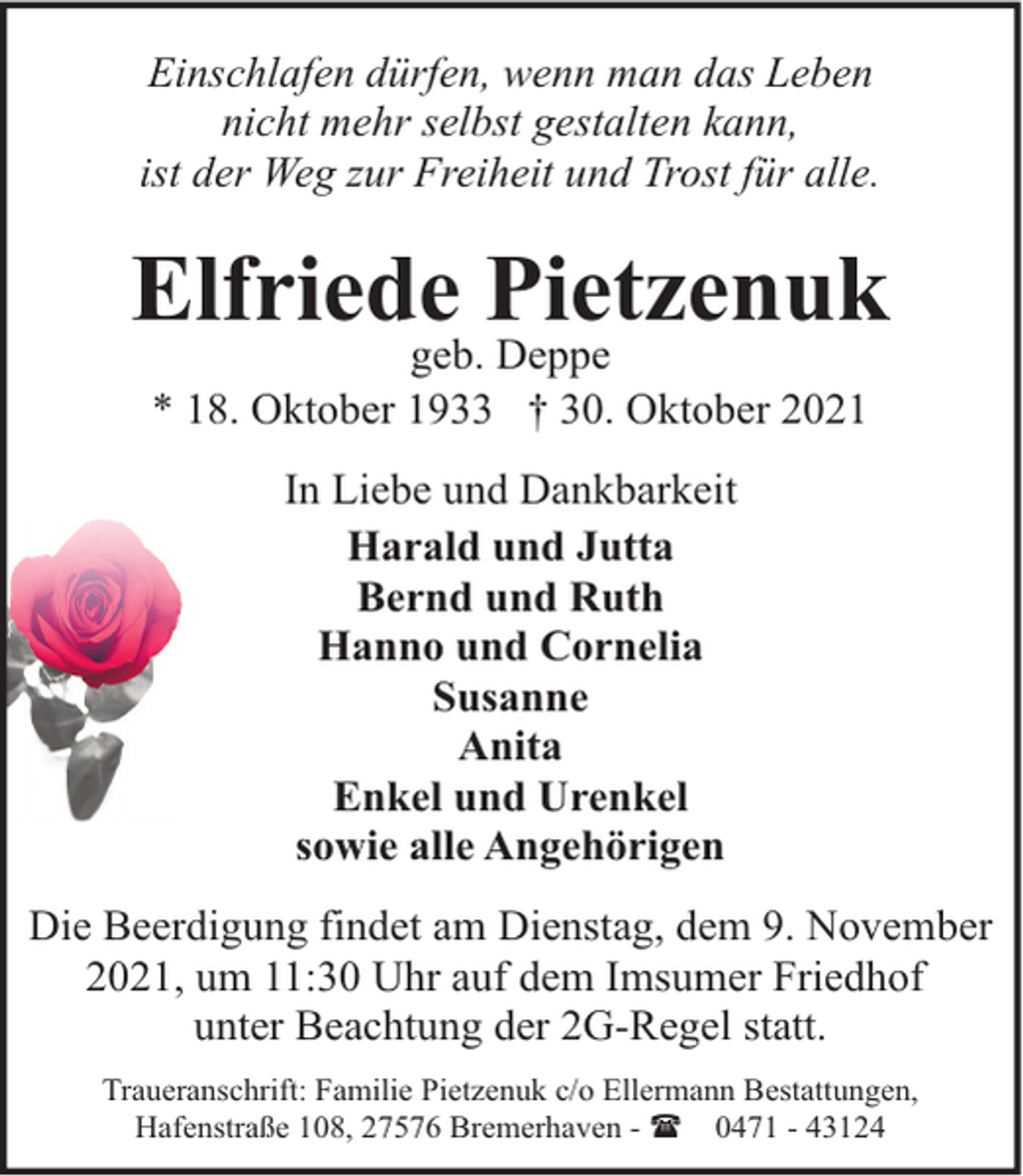<p>Einschlafen dürfen, wenn man das Leben<br />nicht mehr selbst gestalten kann,<br />ist der Weg zur Freiheit und Trost für alle.</p><p>Elfriede Pietzenuk<br />geb. Deppe<br />* 18. Oktober 1933 † 30. Oktober 2021<br />In Liebe und Dankbarkeit<br />Harald und Jutta<br />Bernd und Ruth<br />Hanno und Cornelia<br />Susanne<br />Anita<br />Enkel und Urenkel<br />sowie alle Angehörigen<br />Die Beerdigung findet am Dienstag, dem 9. November<br />2021, um 11:30 Uhr auf dem Imsumer Friedhof<br />unter Beachtung der 2G-Regel statt.<br />Traueranschrift: Familie Pietzenuk c/o Ellermann Bestattungen,<br />Hafenstraße 108, 27576 Bremerhaven - ( 0471 - 43124</p>