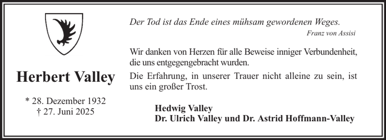 <p>Der Tod ist das Ende eines mühsam gewordenen Weges.<br />Franz von Assisi</p><p>Herbert Valley<br />* 28. Dezember 1932<br />† 27. Juni 2025</p><p>Wir danken von Herzen für alle Beweise inniger Verbundenheit,<br />die uns entgegengebracht wurden.<br />Die Erfahrung, in unserer Trauer nicht alleine zu sein, ist<br />uns ein großer Trost.<br />Hedwig Valley<br />Dr. Ulrich Valley und Dr. Astrid Hoffmann-Valley</p>