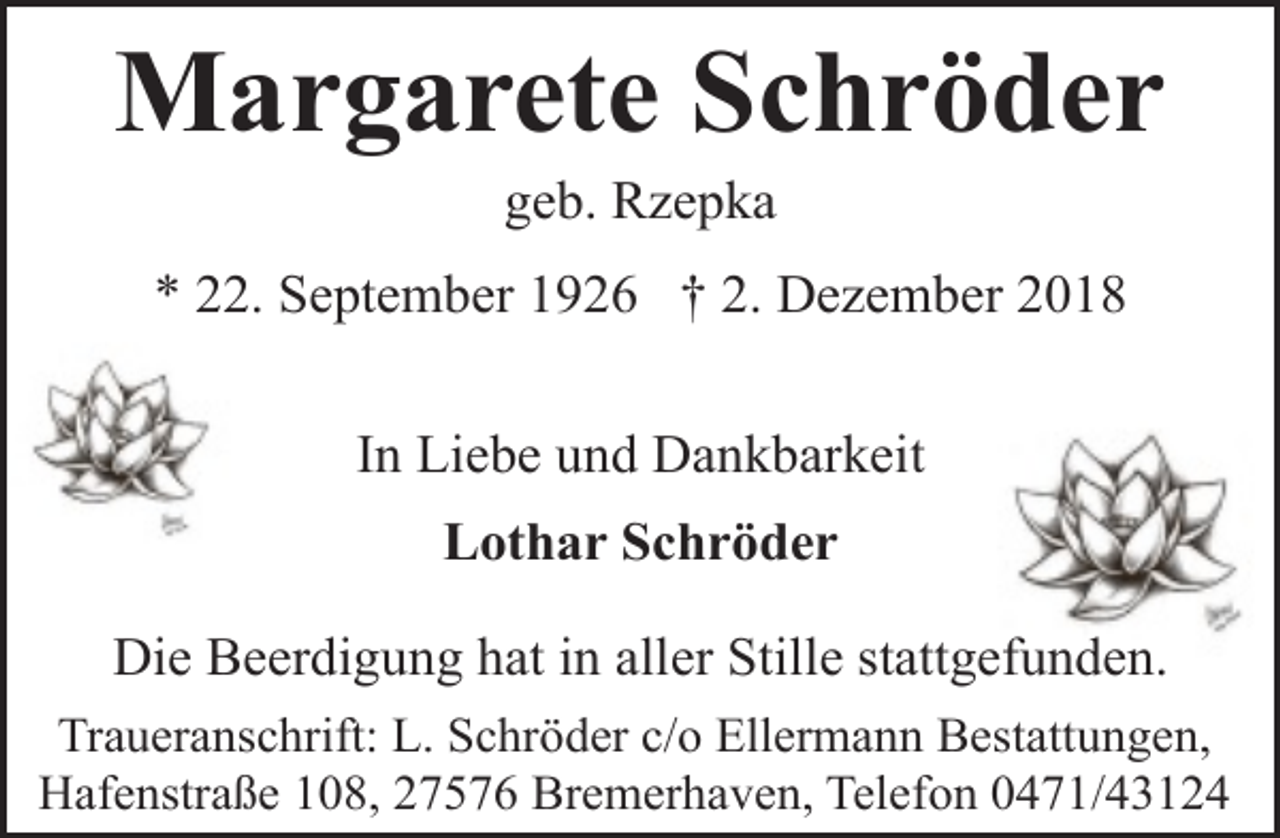 <p>Margarete Schröder<br />geb. Rzepka</p><p>* 22. September 1926 † 2. Dezember 2018<br />In Liebe und Dankbarkeit<br />Lothar Schröder<br />Die Beerdigung hat in aller Stille stattgefunden.<br />Traueranschrift: L. Schröder c/o Ellermann Bestattungen,<br />Hafenstraße 108, 27576 Bremerhaven, Telefon 0471/43124</p>
