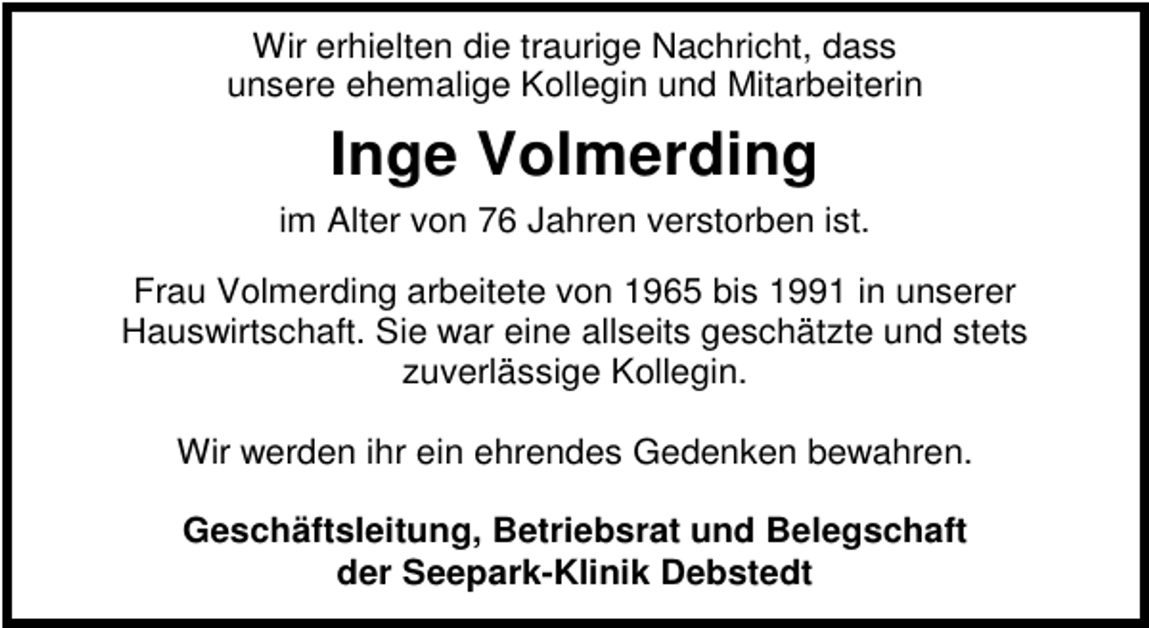 <p>Wir erhielten die traurige Nachricht, dass<br />unsere ehemalige Kollegin und Mitarbeiterin</p><p>Inge Volmerding<br />im Alter von 76 Jahren verstorben ist.<br />Frau Volmerding arbeitete von 1965 bis 1991 in unserer<br />Hauswirtschaft. Sie war eine allseits geschätzte und stets<br />zuverlässige Kollegin.<br />Wir werden ihr ein ehrendes Gedenken bewahren.<br />Geschäftsleitung, Betriebsrat und Belegschaft<br />der Seepark-Klinik Debstedt</p>