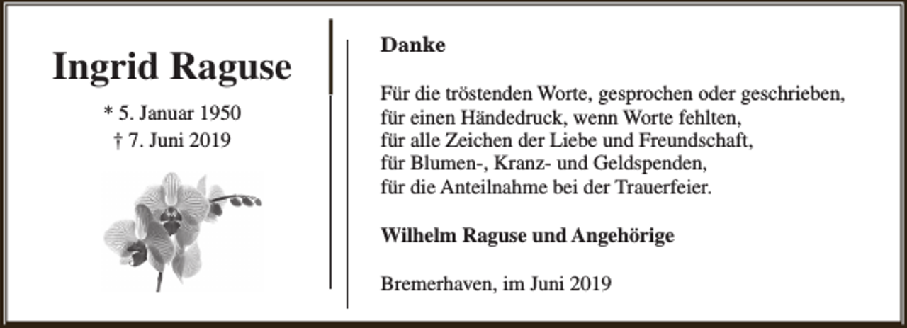 <p>Ingrid Raguse<br />* 5. Januar 1950<br />† 7. Juni 2019</p><p>Danke<br />Für die tröstenden Worte, gesprochen oder geschrieben,<br />für einen Händedruck, wenn Worte fehlten,<br />für alle Zeichen der Liebe und Freundschaft,<br />für Blumen-, Kranz- und Geldspenden,<br />für die Anteilnahme bei der Trauerfeier.<br />Wilhelm Raguse und Angehörige<br />Bremerhaven, im Juni 2019</p>