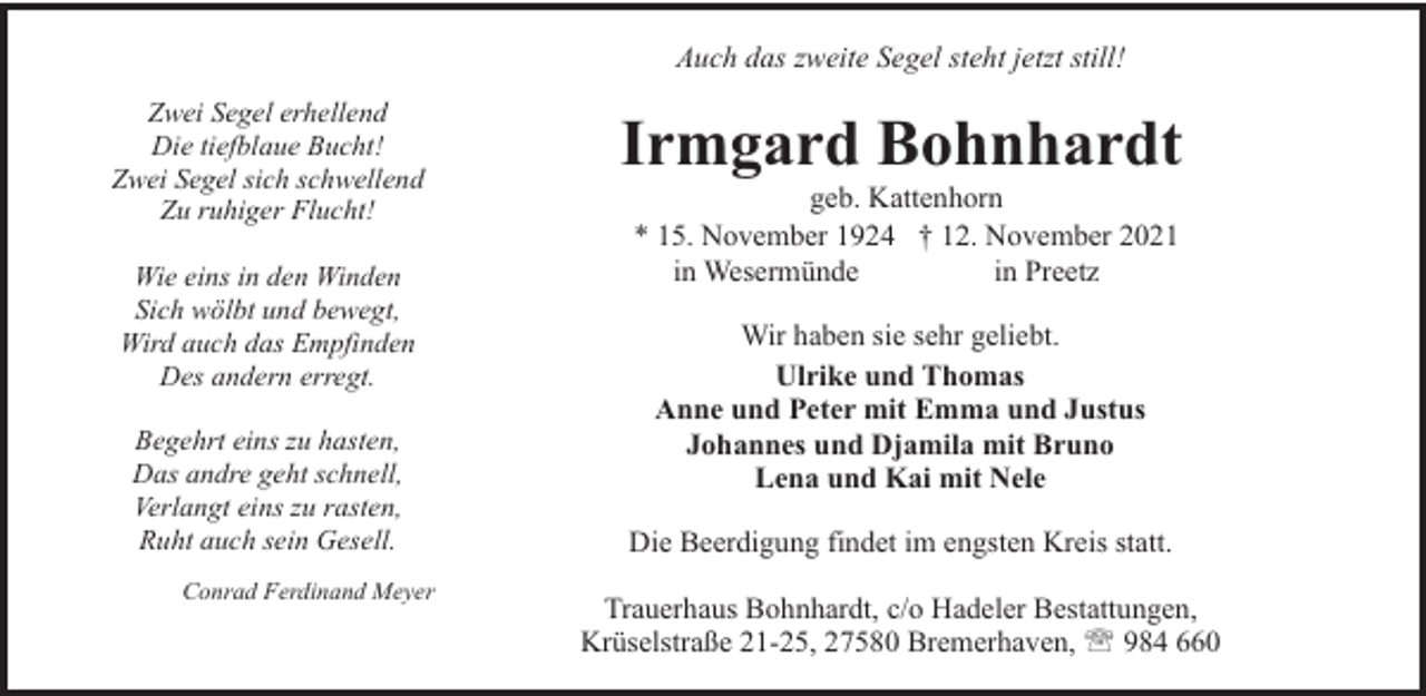 <p>Auch das zweite Segel steht jetzt still!<br />Zwei Segel erhellend<br />Die tiefblaue Bucht!<br />Zwei Segel sich schwellend<br />Zu ruhiger Flucht!<br />Wie eins in den Winden<br />Sich wölbt und bewegt,<br />Wird auch das Empfinden<br />Des andern erregt.<br />Begehrt eins zu hasten,<br />Das andre geht schnell,<br />Verlangt eins zu rasten,<br />Ruht auch sein Gesell.<br />Conrad Ferdinand Meyer</p><p>Irmgard Bohnhardt<br />geb. Kattenhorn<br />* 15. November 1924 † 12. November 2021<br />in Wesermünde<br />in Preetz<br />Wir haben sie sehr geliebt.<br />Ulrike und Thomas<br />Anne und Peter mit Emma und Justus<br />Johannes und Djamila mit Bruno<br />Lena und Kai mit Nele<br />Die Beerdigung findet im engsten Kreis statt.<br />Trauerhaus Bohnhardt, c/o Hadeler Bestattungen,<br />Krüselstraße 21-25, 27580 Bremerhaven, ' 984 660</p>