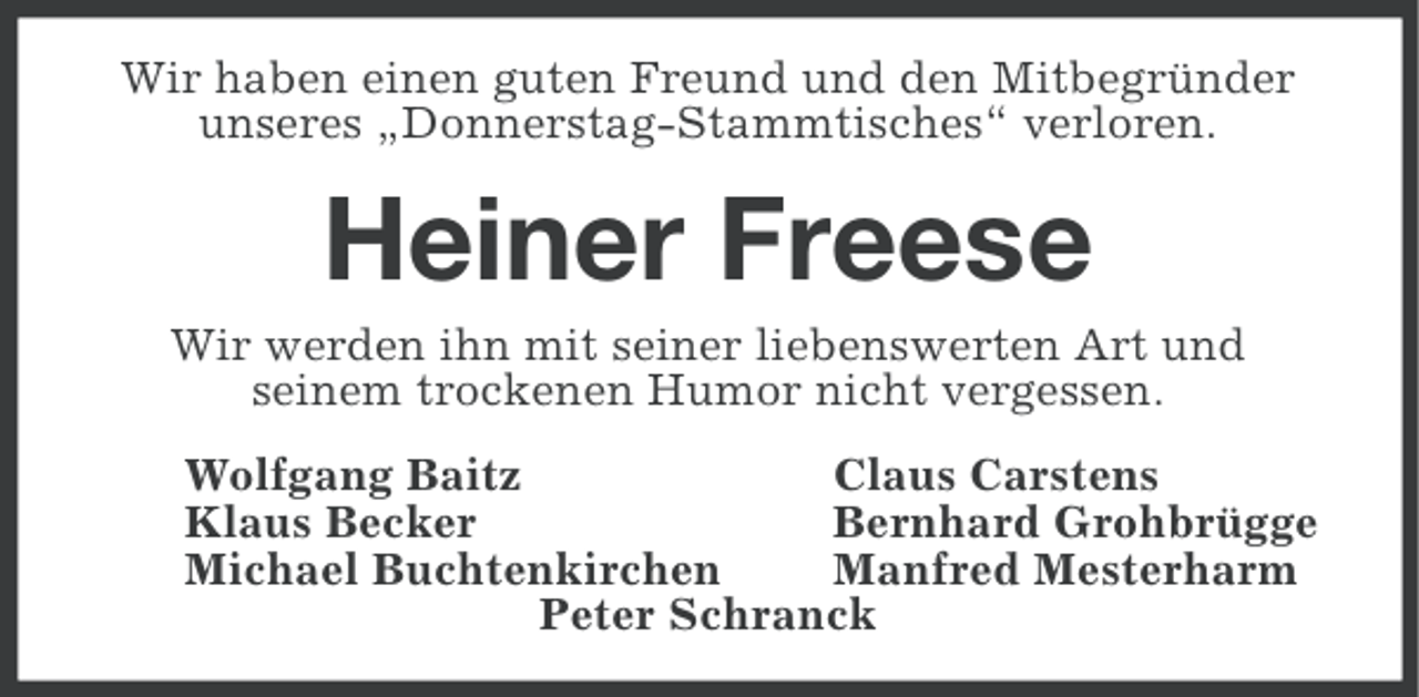 <p>Wir haben einen guten Freund und den Mitbegründer<br />unseres „Donnerstag-Stammtisches“ verloren.</p><p>Heiner Freese<br />Wir werden ihn mit seiner liebenswerten Art und<br />seinem trockenen Humor nicht vergessen.<br />Wolfgang Baitz<br />Claus Carstens<br />Klaus Becker<br />Bernhard Grohbrügge<br />Michael Buchtenkirchen<br />Manfred Mesterharm<br />Peter Schranck</p>
