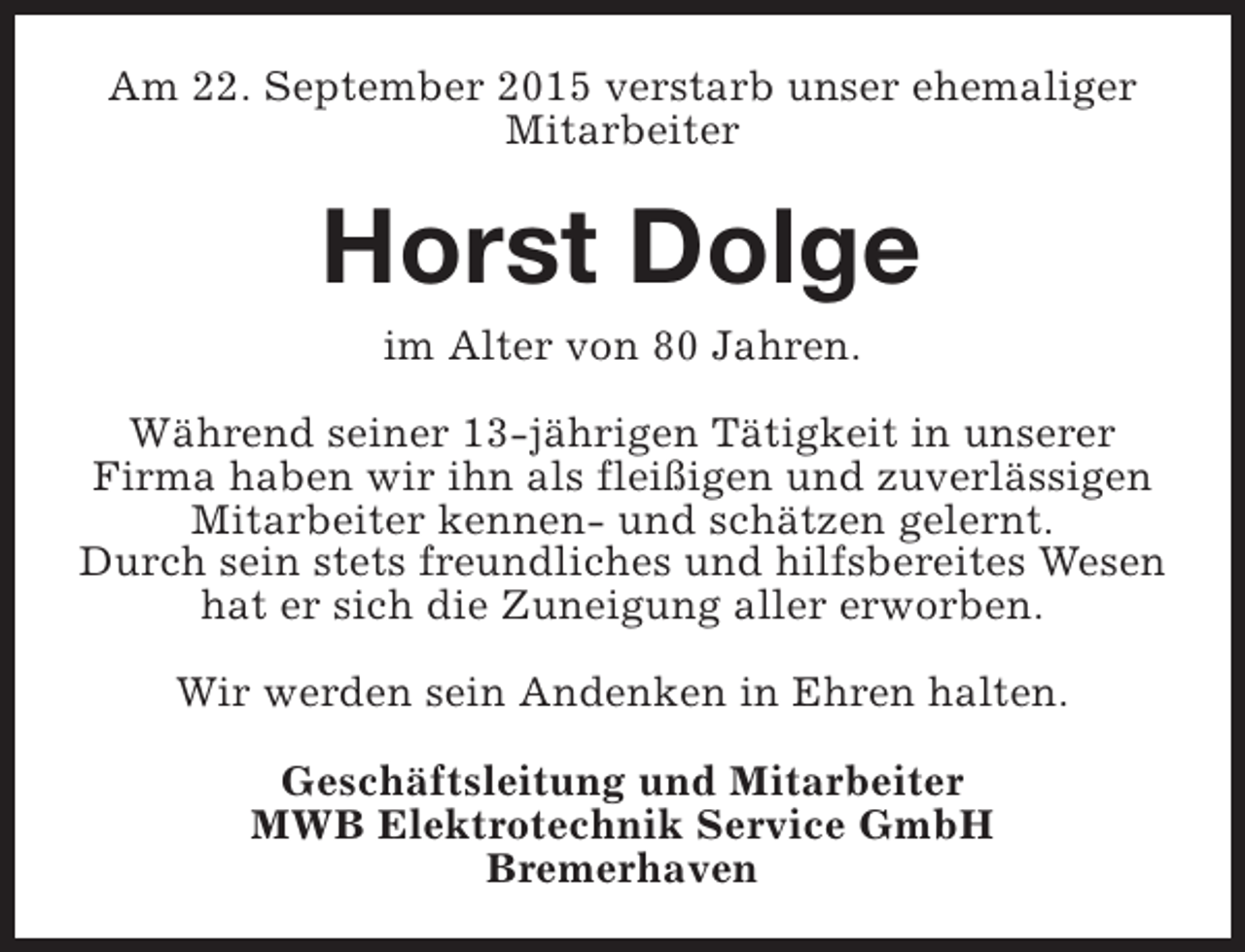 <p>Am 22. September 2015 verstarb unser ehemaliger<br />Mitarbeiter</p><p>Horst Dolge<br />im Alter von 80 Jahren.</p><p>Während seiner 13-jährigen Tätigkeit in unserer<br />Firma haben wir ihn als fleißigen und zuverlässigen<br />Mitarbeiter kennen- und schätzen gelernt.<br />Durch sein stets freundliches und hilfsbereites Wesen<br />hat er sich die Zuneigung aller erworben.<br />Wir werden sein Andenken in Ehren halten.<br />Geschäftsleitung und Mitarbeiter<br />MWB Elektrotechnik Service GmbH<br />Bremerhaven</p>
