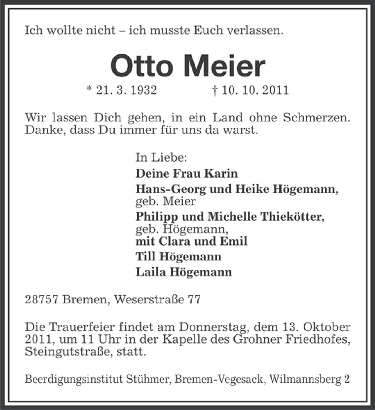 <p>Ich wollte nicht – ich musste Euch verlassen.</p><p>Otto Meier<br />* 21. 3. 1932</p><p>† 10. 10. 2011</p><p>Wir lassen Dich gehen, in ein Land ohne Schmerzen.<br />Danke, dass Du immer für uns da warst.<br />In Liebe:<br />Deine Frau Karin<br />Hans-Georg und Heike Högemann,<br />geb. Meier<br />Philipp und Michelle Thiekötter,<br />geb. Högemann,<br />mit Clara und Emil<br />Till Högemann<br />Laila Högemann<br />28757 Bremen, Weserstraße 77<br />Die Trauerfeier findet am Donnerstag, dem 13. Oktober<br />2011, um 11 Uhr in der Kapelle des Grohner Friedhofes,<br />Steingutstraße, statt.<br />Beerdigungsinstitut Stühmer, Bremen-Vegesack, Wilmannsberg 2</p>