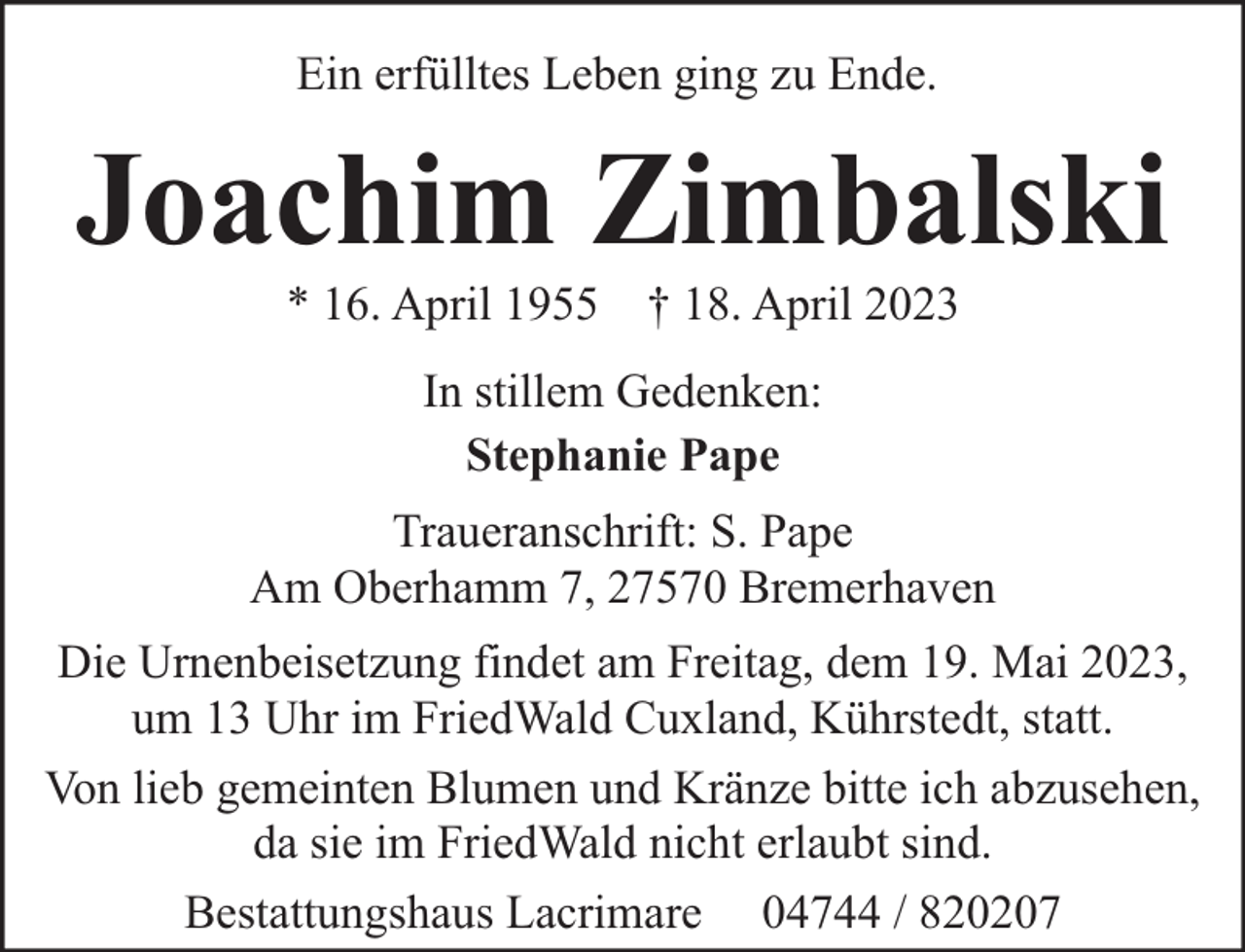 <p>Ein erfülltes Leben ging zu Ende.</p><p>Joachim Zimbalski<br />* 16. April 1955 † 18. April 2023<br />In stillem Gedenken:<br />Stephanie Pape<br />Traueranschrift: S. Pape<br />Am Oberhamm 7, 27570 Bremerhaven<br />Die Urnenbeisetzung findet am Freitag, dem 19. Mai 2023,<br />um 13 Uhr im FriedWald Cuxland, Kührstedt, statt.<br />Von lieb gemeinten Blumen und Kränze bitte ich abzusehen,<br />da sie im FriedWald nicht erlaubt sind.<br />Bestattungshaus Lacrimare 04744 / 820207</p>