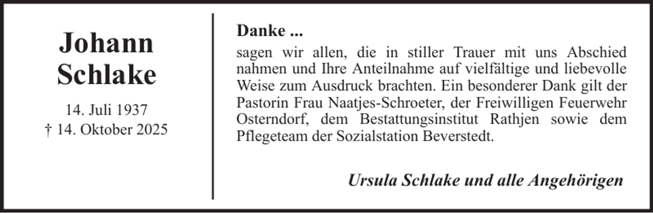 <p>Johann<br />Schlake<br />14. Juli 1937<br />† 14. Oktober 2025</p><p>Danke ...<br />sagen wir allen, die in stiller Trauer mit uns Abschied<br />nahmen und Ihre Anteilnahme auf vielfältige und liebevolle<br />Weise zum Ausdruck brachten. Ein besonderer Dank gilt der<br />Pastorin Frau Naatjes-Schroeter, der Freiwilligen Feuerwehr<br />Osterndorf, dem Bestattungsinstitut Rathjen sowie dem<br />Pflegeteam der Sozialstation Beverstedt.</p><p>Ursula Schlake und alle Angehörigen</p>