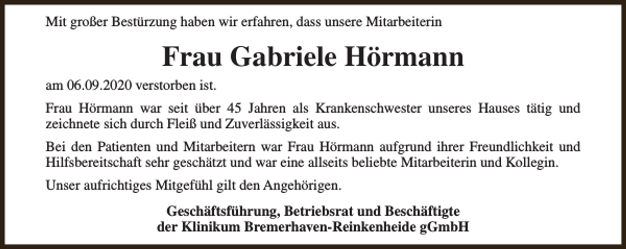 <p>Mit großer Bestürzung haben wir erfahren, dass unsere Mitarbeiterin</p><p>Frau Gabriele Hörmann<br />am 06.09.2020 verstorben ist.<br />Frau Hörmann war seit über 45 Jahren als Krankenschwester unseres Hauses tätig und<br />zeichnete sich durch Fleiß und Zuverlässigkeit aus.<br />Bei den Patienten und Mitarbeitern war Frau Hörmann aufgrund ihrer Freundlichkeit und<br />Hilfsbereitschaft sehr geschätzt und war eine allseits beliebte Mitarbeiterin und Kollegin.<br />Unser aufrichtiges Mitgefühl gilt den Angehörigen.<br />Geschäftsführung, Betriebsrat und Beschäftigte<br />der Klinikum Bremerhaven-Reinkenheide gGmbH</p>