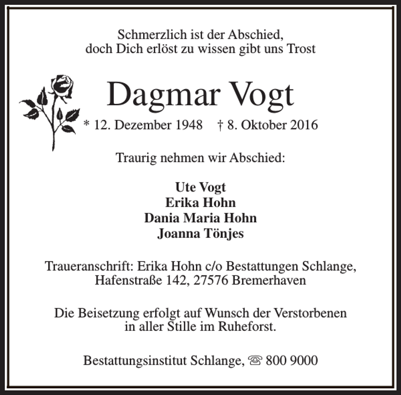 <p>Schmerzlich ist der Abschied,<br />doch Dich erlöst zu wissen gibt uns Trost</p>
<p>Dagmar Vogt</p>
<p>* 12. Dezember 1948</p>
<p>† 8. Oktober 2016</p>
<p>Traurig nehmen wir Abschied:<br />Ute Vogt<br />Erika Hohn<br />Dania Maria Hohn<br />Joanna Tönjes<br />Traueranschrift: Erika Hohn c/o Bestattungen Schlange,<br />Hafenstraße 142, 27576 Bremerhaven<br />Die Beisetzung erfolgt auf Wunsch der Verstorbenen<br />in aller Stille im Ruheforst.<br />Bestattungsinstitut Schlange, s 800 9000</p>