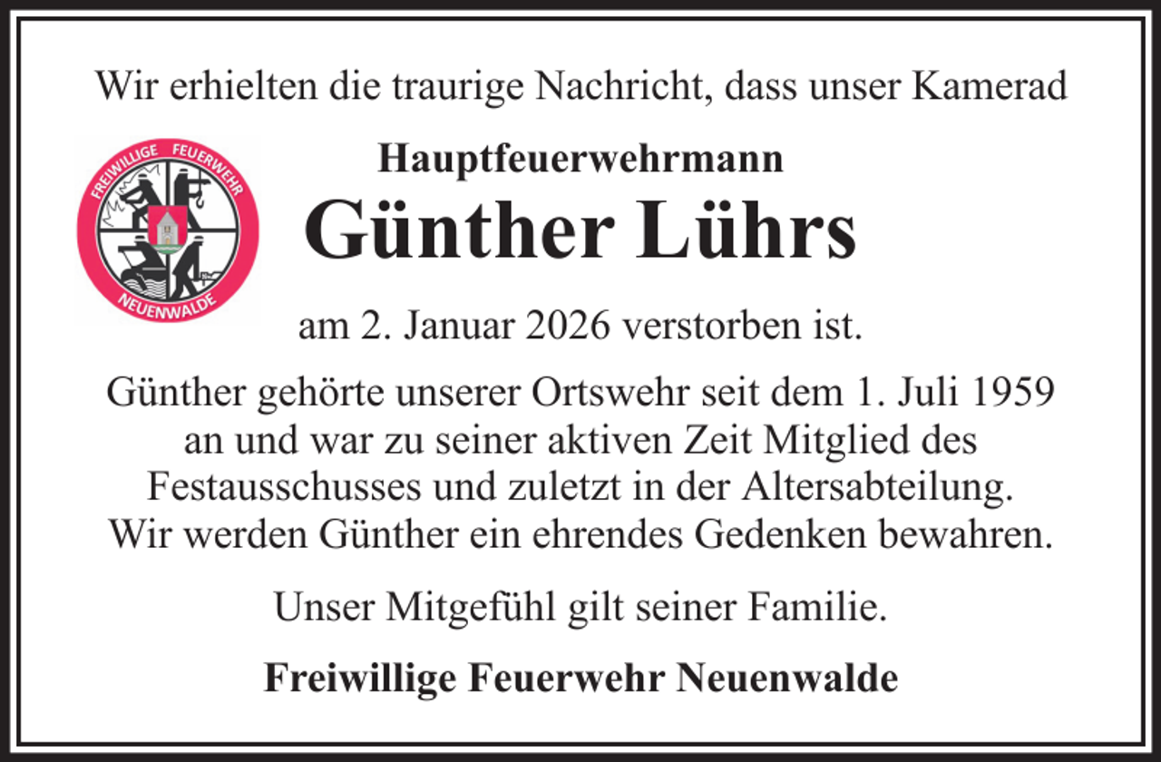 <p>Wir erhielten die traurige Nachricht, dass unser Kamerad<br />Hauptfeuerwehrmann</p>
<p>Günther Lührs<br />am 2. Januar 2026 verstorben ist.<br />Günther gehörte unserer Ortswehr seit dem 1. Juli 1959<br />an und war zu seiner aktiven Zeit Mitglied des<br />Festausschusses und zuletzt in der Altersabteilung.<br />Wir werden Günther ein ehrendes Gedenken bewahren.<br />Unser Mitgefühl gilt seiner Familie.<br />Freiwillige Feuerwehr Neuenwalde</p>