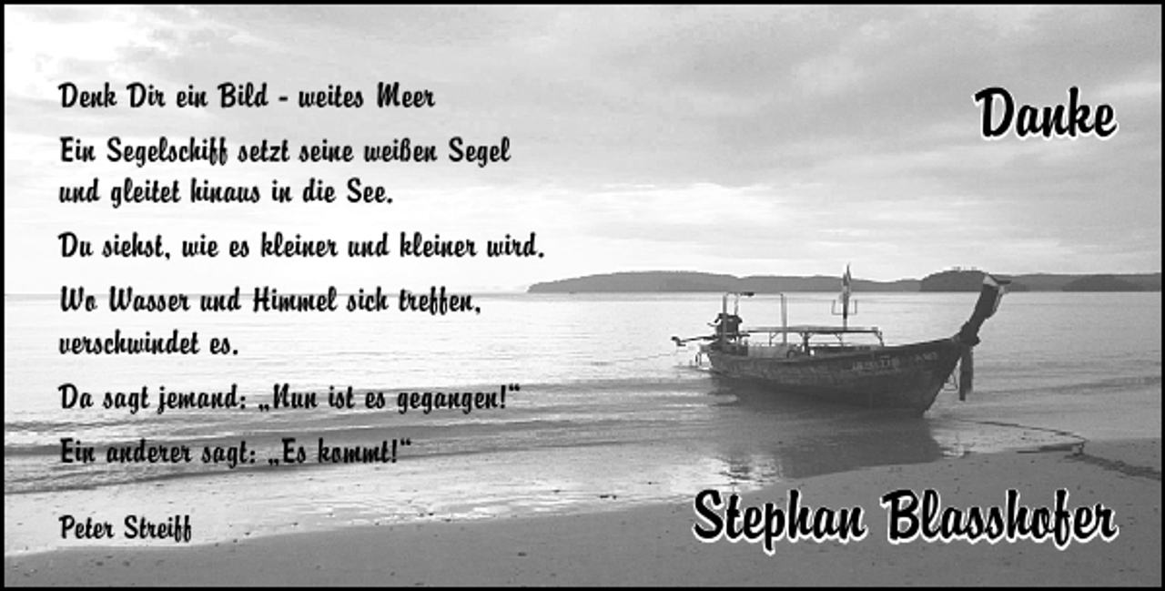 <p>Denk Dir ein Bild - weites Meer<br />Ein Segelschiff setzt seine weißen Segel<br />und gleitet hinaus in die See.<br />Du siehst, wie es kleiner und kleiner wird.<br />Wo Wasser und Himmel sich treffen,<br />verschwindet es.<br />Da sagt jemand: „Nun ist es gegangen!“<br />Ein anderer sagt: „Es kommt!“<br />Peter Streiff</p><p>Danke</p><p>Stephan Blasshofer</p>