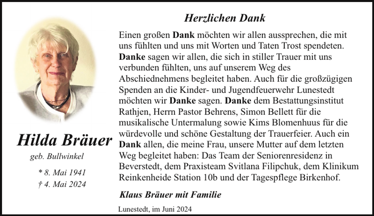 <p>Herzlichen Dank</p><p>Hilda Bräuer<br />geb. Bullwinkel</p><p>* 8. Mai 1941<br />† 4. Mai 2024</p><p>Einen großen Dank möchten wir allen aussprechen, die mit<br />uns fühlten und uns mit Worten und Taten Trost spendeten.<br />Danke sagen wir allen, die sich in stiller Trauer mit uns<br />verbunden fühlten, uns auf unserem Weg des<br />Abschiednehmens begleitet haben. Auch für die großzügigen<br />Spenden an die Kinder- und Jugendfeuerwehr Lunestedt<br />möchten wir Danke sagen. Danke dem Bestattungsinstitut<br />Rathjen, Herrn Pastor Behrens, Simon Bellett für die<br />musikalische Untermalung sowie Kims Blomenhuus für die<br />würdevolle und schöne Gestaltung der Trauerfeier. Auch ein<br />Dank allen, die meine Frau, unsere Mutter auf dem letzten<br />Weg begleitet haben: Das Team der Seniorenresidenz in<br />Beverstedt, dem Praxisteam Svitlana Filipchuk, dem Klinikum<br />Reinkenheide Station 10b und der Tagespflege Birkenhof.<br />Klaus Bräuer mit Familie<br />Lunestedt, im Juni 2024</p>