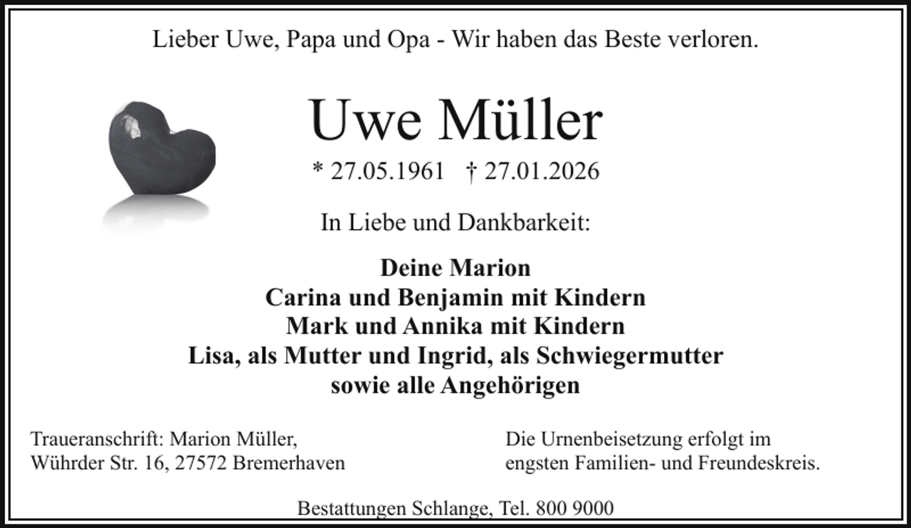 <p>Lieber Uwe, Papa und Opa - Wir haben das Beste verloren.</p><p>Uwe Müller<br />* 27.05.1961 † 27.01.2026<br />In Liebe und Dankbarkeit:<br />Deine Marion<br />Carina und Benjamin mit Kindern<br />Mark und Annika mit Kindern<br />Lisa, als Mutter und Ingrid, als Schwiegermutter<br />sowie alle Angehörigen<br />Traueranschrift: Marion Müller,<br />Wührder Str. 16, 27572 Bremerhaven</p><p>Die Urnenbeisetzung erfolgt im<br />engsten Familien- und Freundeskreis.</p><p>Bestattungen Schlange, Tel. 800 9000</p>