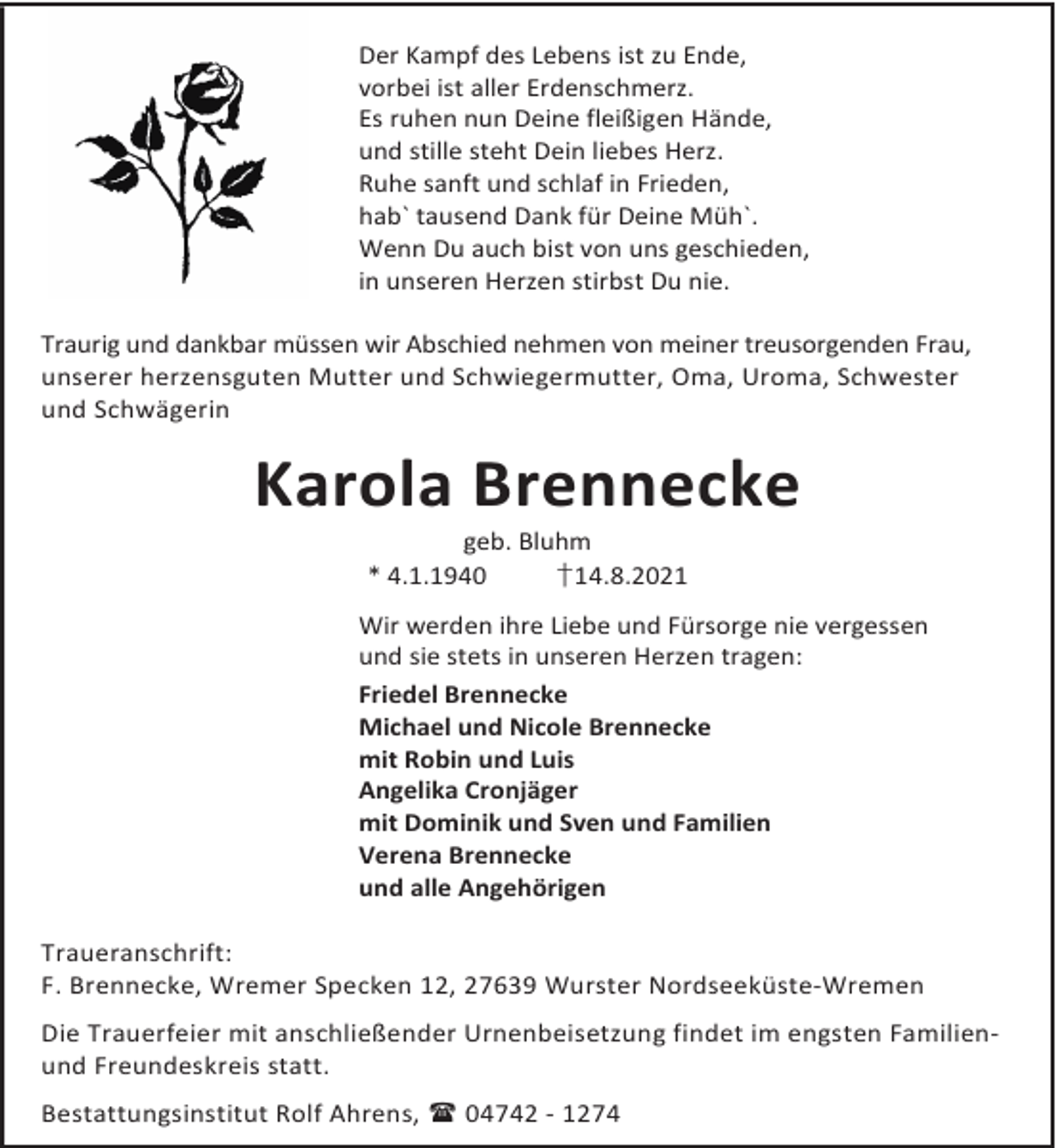 <p>Der Kampf des Lebens ist zu Ende,<br />vorbei ist aller Erdenschmerz.<br />Es ruhen nun Deine fleißigen Hände,<br />und stille steht Dein liebes Herz.<br />Ruhe sanft und schlaf in Frieden,<br />hab` tausend Dank für Deine Müh`.<br />Wenn Du auch bist von uns geschieden,<br />in unseren Herzen stirbst Du nie.<br />Traurig und dankbar müssen wir Abschied nehmen von meiner treusorgenden Frau,<br />unserer herzensguten Mutter und Schwiegermutter, Oma, Uroma, Schwester<br />und Schwägerin</p><p>Karola Brennecke<br />geb. Bluhm<br />* 4.1.1940<br />†14.8.2021</p><p>Wir werden ihre Liebe und Fürsorge nie vergessen<br />und sie stets in unseren Herzen tragen:<br />Friedel Brennecke<br />Michael und Nicole Brennecke<br />mit Robin und Luis<br />Angelika Cronjäger<br />mit Dominik und Sven und Familien<br />Verena Brennecke<br />und alle Angehörigen<br />Traueranschrift:<br />F. Brennecke, Wremer Specken 12, 27639 Wurster Nordseeküste-Wremen<br />Die Trauerfeier mit anschließender Urnenbeisetzung findet im engsten Familienund Freundeskreis statt.<br />Bestattungsinstitut Rolf Ahrens, 04742 - 1274</p>