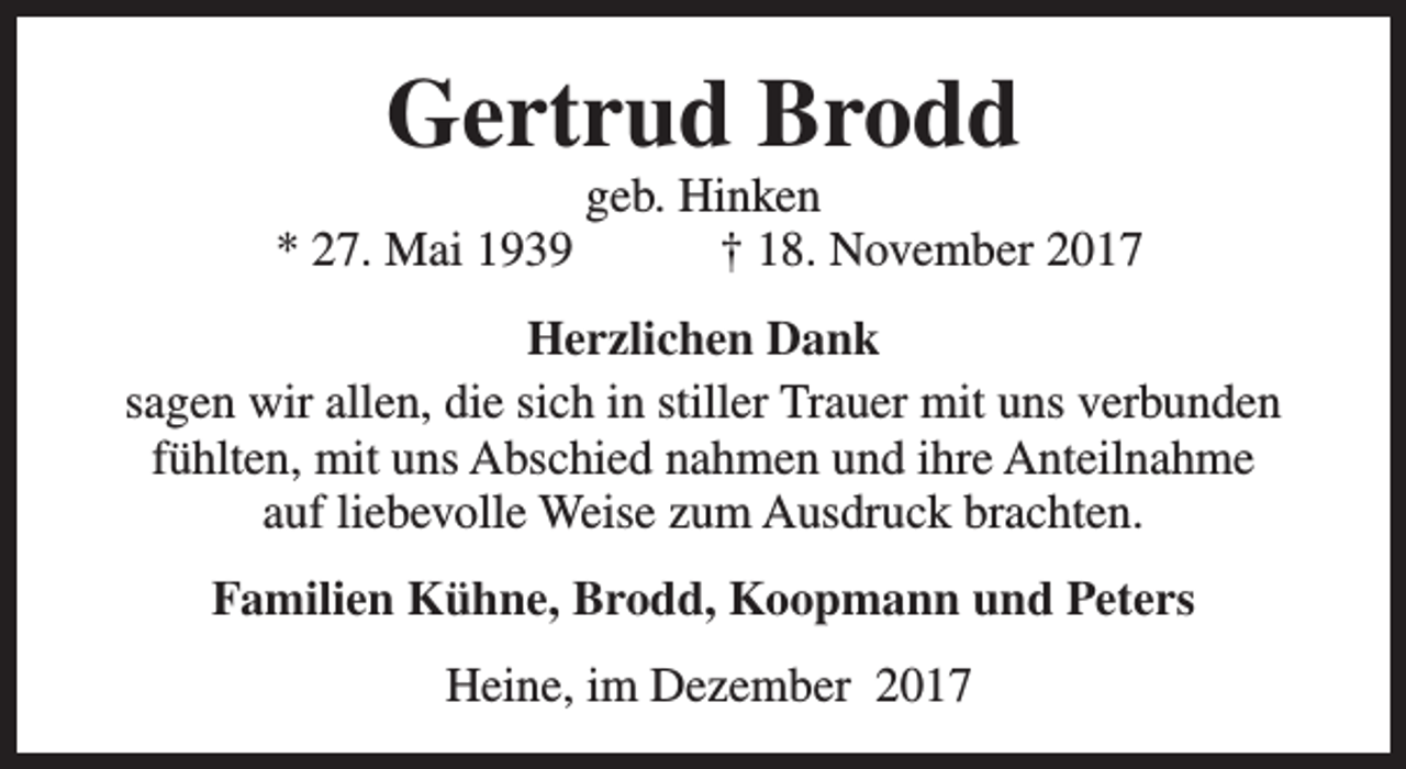<p>Gertrud Brodd<br />* 27. Mai 1939</p><p>geb. Hinken<br />† 18. November 2017</p><p>Herzlichen Dank<br />sagen wir allen, die sich in stiller Trauer mit uns verbunden<br />fühlten, mit uns Abschied nahmen und ihre Anteilnahme<br />auf liebevolle Weise zum Ausdruck brachten.<br />Familien Kühne, Brodd, Koopmann und Peters<br />Heine, im Dezember 2017</p>