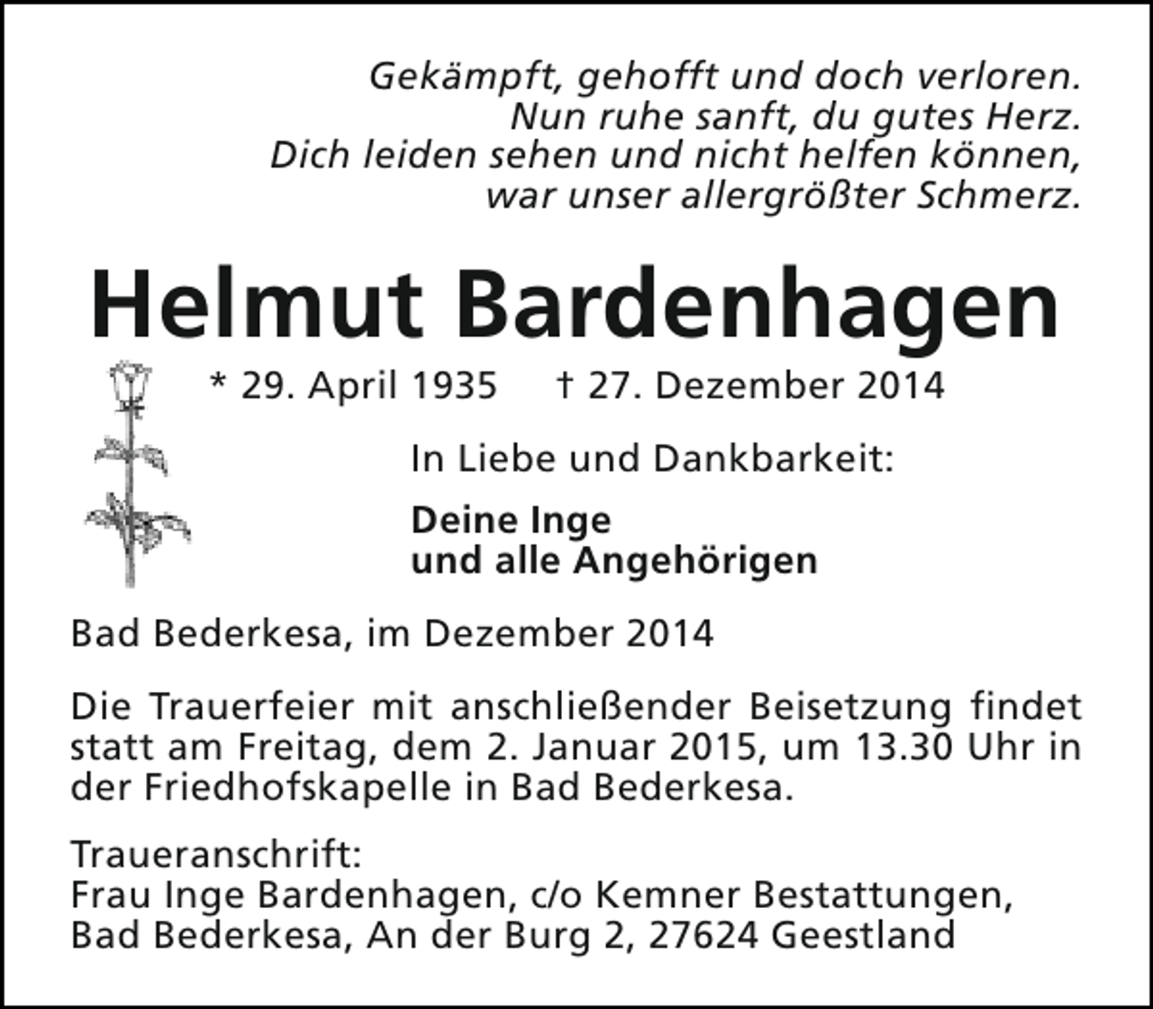 <p>Gekämpft, gehofft und doch verloren.<br />Nun ruhe sanft, du gutes Herz.<br />Dich leiden sehen und nicht helfen können,<br />war unser allergrößter Schmerz.</p><p>Helmut Bardenhagen<br />* 29. April 1935</p><p>† 27. Dezember 2014</p><p>In Liebe und Dankbarkeit:<br />Deine Inge<br />und alle Angehörigen<br />Bad Bederkesa, im Dezember 2014<br />Die Trauerfeier mit anschließender Beisetzung findet<br />statt am Freitag, dem 2. Januar 2015, um 13.30 Uhr in<br />der Friedhofskapelle in Bad Bederkesa.<br />Traueranschrift:<br />Frau Inge Bardenhagen, c/o Kemner Bestattungen,<br />Bad Bederkesa, An der Burg 2, 27624 Geestland</p>