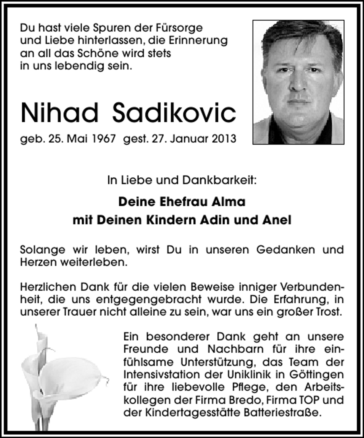 <p>Du hast viele Spuren der Fürsorge<br />und Liebe hinterlassen, die Erinnerung<br />an all das Schöne wird stets<br />in uns lebendig sein.</p><p>Nihad Sadikovic<br />geb. 25. Mai 1967 gest. 27. Januar 2013</p><p>In Liebe und Dankbarkeit:</p><p>Deine Ehefrau Alma<br />mit Deinen Kindern Adin und Anel<br />Solange wir leben, wirst Du in unseren Gedanken und<br />Herzen weiterleben.<br />Herzlichen Dank für die vielen Beweise inniger Verbundenheit, die uns entgegengebracht wurde. Die Erfahrung, in<br />unserer Trauer nicht alleine zu sein, war uns ein großer Trost.<br />Ein besonderer Dank geht an unsere<br />Freunde und Nachbarn für ihre einfühlsame Unterstützung, das Team der<br />Intensivstation der Uniklinik in Göttingen<br />für ihre liebevolle Pﬂege, den Arbeitskollegen der Firma Bredo, Firma TOP und<br />der Kindertagesstätte Batteriestraße.</p>