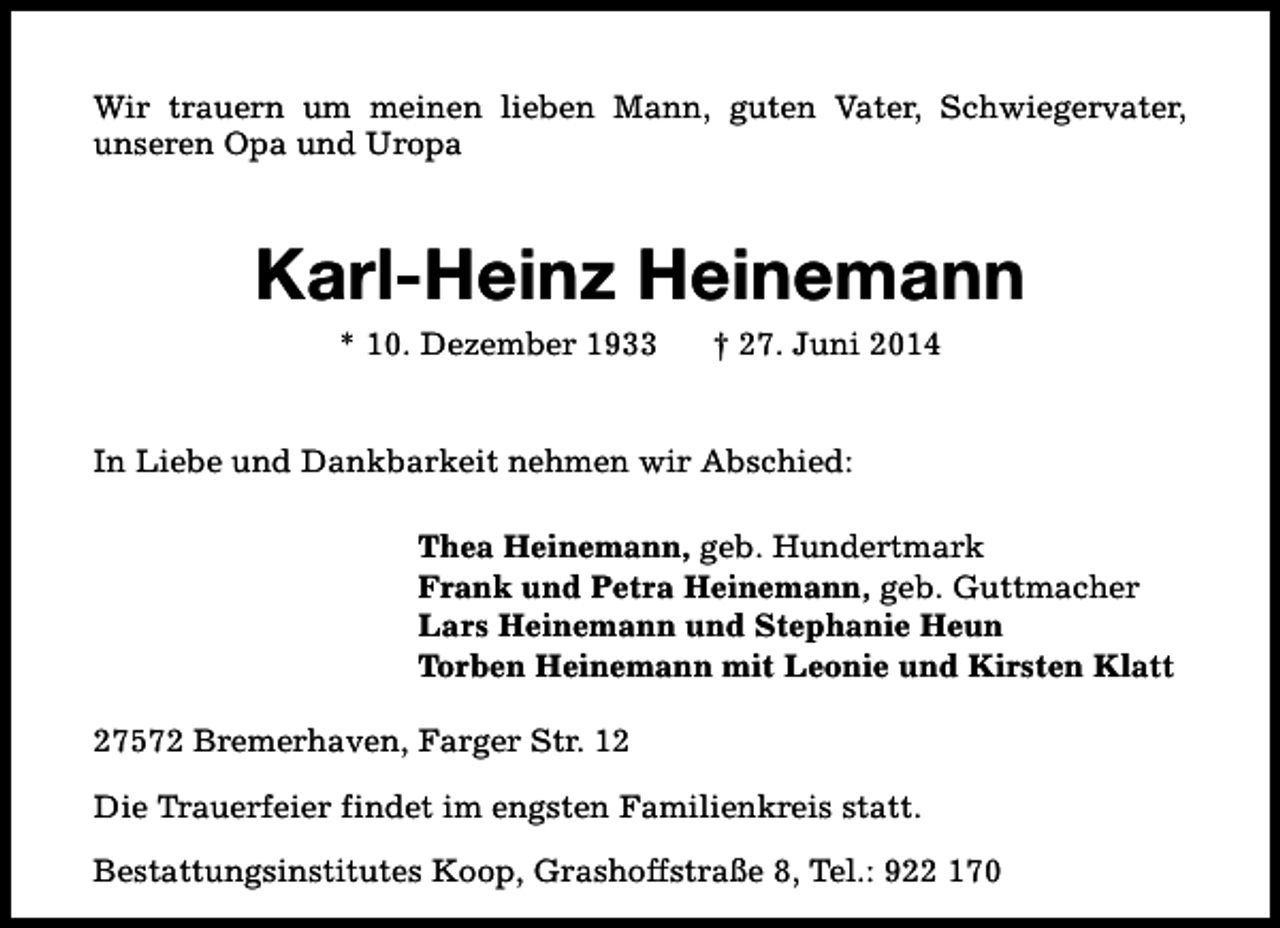 <p>Wir trauern um meinen lieben Mann, guten Vater, Schwiegervater,<br />unseren Opa und Uropa</p><p>Karl-Heinz Heinemann<br />* 10. Dezember 1933</p><p>† 27. Juni 2014</p><p>In Liebe und Dankbarkeit nehmen wir Abschied:<br />Thea Heinemann, geb. Hundertmark<br />Frank und Petra Heinemann, geb. Guttmacher<br />Lars Heinemann und Stephanie Heun<br />Torben Heinemann mit Leonie und Kirsten Klatt<br />27572 Bremerhaven, Farger Str. 12<br />Die Trauerfeier findet im engsten Familienkreis statt.<br />Bestattungsinstitutes Koop, Grashoffstraße 8, Tel.: 922 170</p>