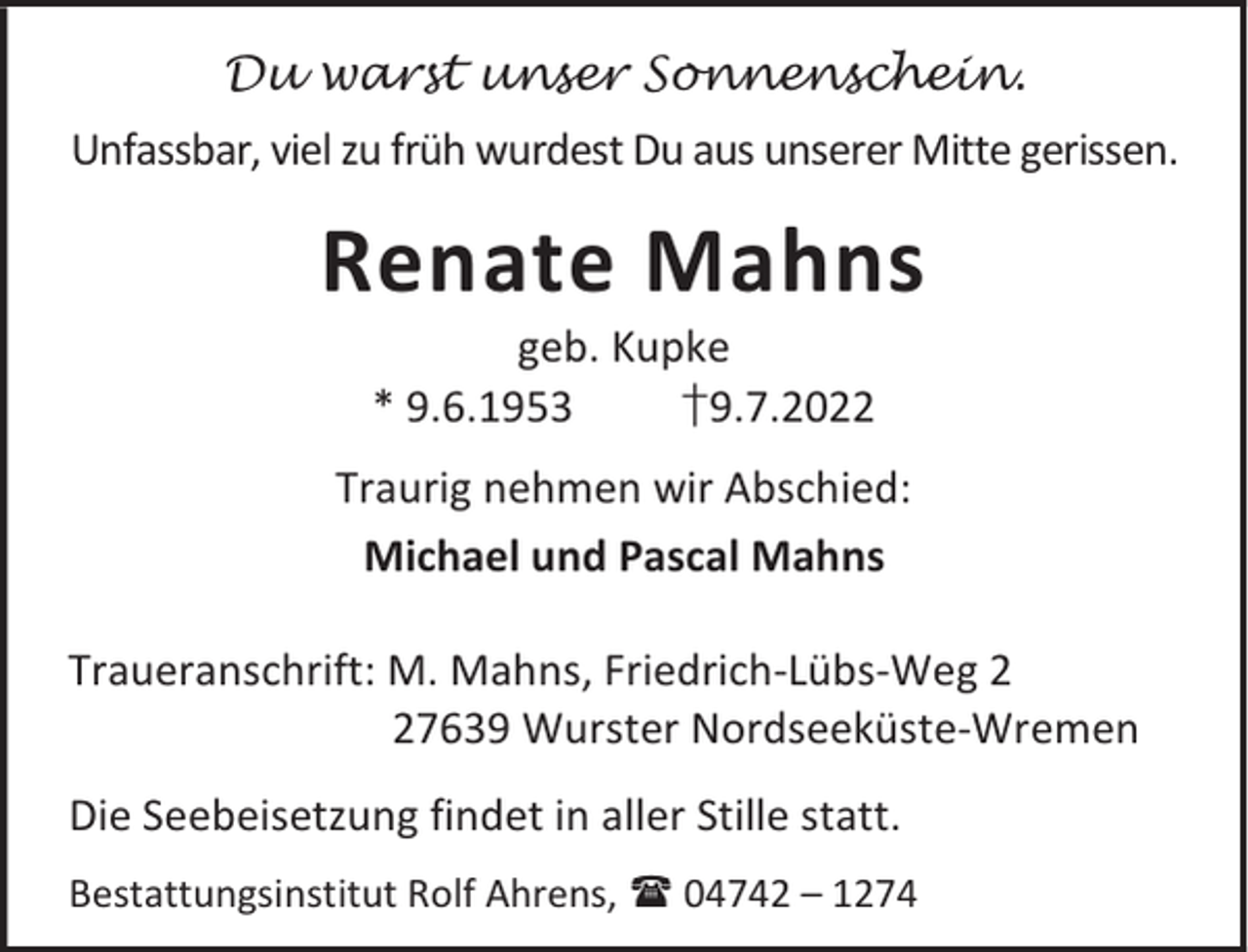 <p>Du warst unser Sonnenschein.</p><p>Unfassbar, viel zu früh wurdest Du aus unserer Mitte gerissen.</p><p>Renate Mahns<br />geb. Kupke<br />* 9.6.1953<br />†9.7.2022</p><p>Traurig nehmen wir Abschied:<br />Michael und Pascal Mahns<br />Traueranschrift: M. Mahns, Friedrich-Lübs-Weg 7639 Wurster Nordseeküste-Wremen<br />Die Seebeisetzung findet in aller Stille statt.<br />Bestattungsinstitut Rolf Ahrens,  04742 – 1274</p>