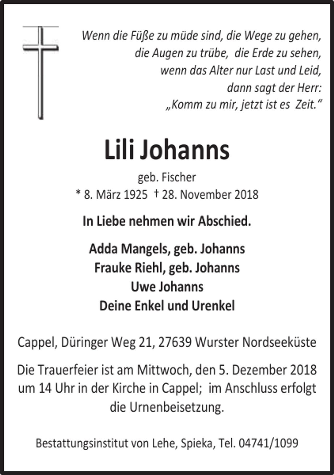 <p>Wenn die Füße zu müde sind, die Wege zu gehen,<br />die Augen zu trübe, die Erde zu sehen,<br />wenn das Alter nur Last und Leid,<br />dann sagt der Herr:<br />„Komm zu mir, jetzt ist es Zeit.“</p>
<p>Lili Johanns</p>
<p>geb. Fischer<br />* 8. März 1925 † 28. November 2018</p>
<p>In Liebe nehmen wir Abschied.<br />Adda Mangels, geb. Johanns<br />Frauke Riehl, geb. Johanns<br />Uwe Johanns<br />Deine Enkel und Urenkel<br />Cappel, Düringer Weg 21, 27639 Wurster Nordseeküste<br />Die Trauerfeier ist am Mittwoch, den 5. Dezember 2018<br />um 14 Uhr in der Kirche in Cappel; im Anschluss erfolgt<br />die Urnenbeisetzung.<br />Bestattungsinstitut von Lehe, Spieka, Tel. 04741/1099</p>