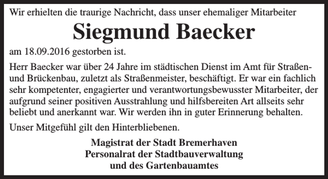 <p>Wir erhielten die traurige Nachricht, dass unser ehemaliger Mitarbeiter</p><p>Siegmund Baecker</p><p>am 18.09.2016 gestorben ist.</p><p>Herr Baecker war über 24 Jahre im städtischen Dienst im Amt für Straßenund Brückenbau, zuletzt als Straßenmeister, beschäftigt. Er war ein fachlich<br />sehr kompetenter, engagierter und verantwortungsbewusster Mitarbeiter, der<br />aufgrund seiner positiven Ausstrahlung und hilfsbereiten Art allseits sehr<br />beliebt und anerkannt war. Wir werden ihn in guter Erinnerung behalten.<br />Unser Mitgefühl gilt den Hinterbliebenen.<br />Magistrat der Stadt Bremerhaven<br />Personalrat der Stadtbauverwaltung<br />und des Gartenbauamtes</p>