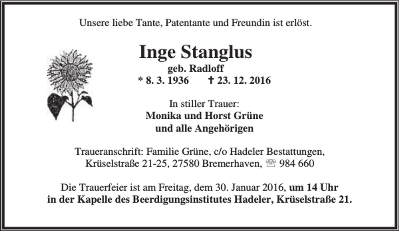 <p>Unsere liebe Tante, Patentante und Freundin ist erlöst.</p>
<p>Inge Stanglus</p>
<p>geb. Radloff<br />* 8. 3. 1936<br />B 23. 12. 2016<br />In stiller Trauer:<br />Monika und Horst Grüne<br />und alle Angehörigen<br />Traueranschrift: Familie Grüne, c/o Hadeler Bestattungen,<br />Krüselstraße 21-25, 27580 Bremerhaven, ℡ 984 660<br />Die Trauerfeier ist am Freitag, dem 30. Januar 2016, um 14 Uhr<br />in der Kapelle des Beerdigungsinstitutes Hadeler, Krüselstraße 21.</p>