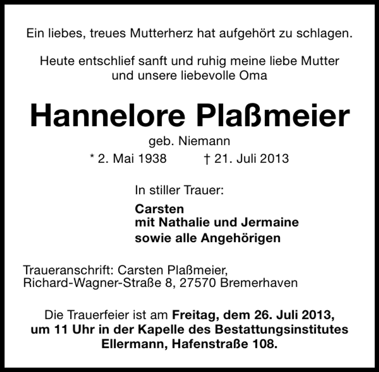 <p>Ein liebes, treues Mutterherz hat aufgehört zu schlagen.<br />Heute entschlief sanft und ruhig meine liebe Mutter<br />und unsere liebevolle Oma</p><p>Hannelore Plaßmeier<br />geb. Niemann<br />* 2. Mai 1938<br />† 21. Juli 2013</p><p>In stiller Trauer:<br />Carsten<br />mit Nathalie und Jermaine<br />sowie alle Angehörigen<br />Traueranschrift: Carsten Plaßmeier,<br />Richard-Wagner-Straße 8, 27570 Bremerhaven<br />Die Trauerfeier ist am Freitag, dem 26. Juli 2013,<br />um 11 Uhr in der Kapelle des Bestattungsinstitutes<br />Ellermann, Hafenstraße 108.</p>