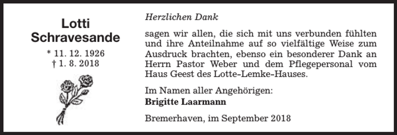 <p>Lotti<br />Schravesande<br />* 11. 12. 1926<br />† 1. 8. 2018</p><p>Herzlichen Dank<br />sagen wir allen, die sich mit uns verbunden fühlten<br />und ihre Anteilnahme auf so vielfältige Weise zum<br />Ausdruck brachten, ebenso ein besonderer Dank an<br />Herrn Pastor Weber und dem Pflegepersonal vom<br />Haus Geest des Lotte-Lemke-Hauses.<br />Im Namen aller Angehörigen:<br />Brigitte Laarmann<br />Bremerhaven, im September 2018</p>