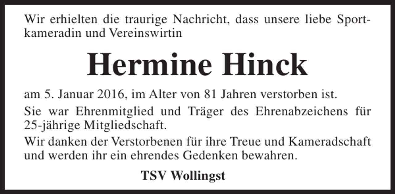 <p>Wir erhielten die traurige Nachricht, dass unsere liebe Sportkameradin und Vereinswirtin</p><p>Hermine Hinck</p><p>am 5. Januar 2016, im Alter von 81 Jahren verstorben ist.<br />Sie war Ehrenmitglied und Träger des Ehrenabzeichens für<br />25-jährige Mitgliedschaft.<br />Wir danken der Verstorbenen für ihre Treue und Kameradschaft<br />und werden ihr ein ehrendes Gedenken bewahren.<br />TSV Wollingst</p>