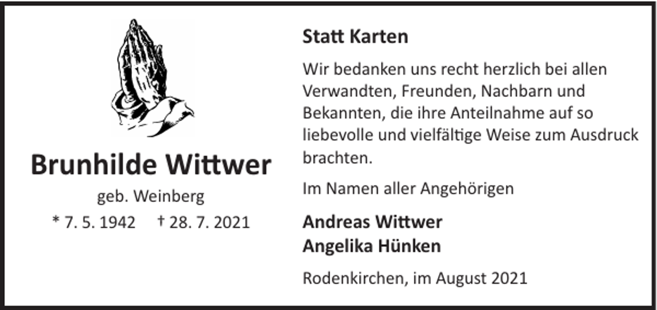 <p>Statt Karten</p><p>Brunhilde Wittwer<br />geb. Weinberg<br />* 7. 5. 1942 † 28. 7. 2021</p><p>Wir bedanken uns recht herzlich bei allen<br />Verwandten, Freunden, Nachbarn und<br />Bekannten, die ihre Anteilnahme auf so<br />liebevolle und vielfältige Weise zum Ausdruck<br />brachten.<br />Im Namen aller Angehörigen</p><p>Andreas Wittwer<br />Angelika Hünken<br />Rodenkirchen, im August 2021</p>