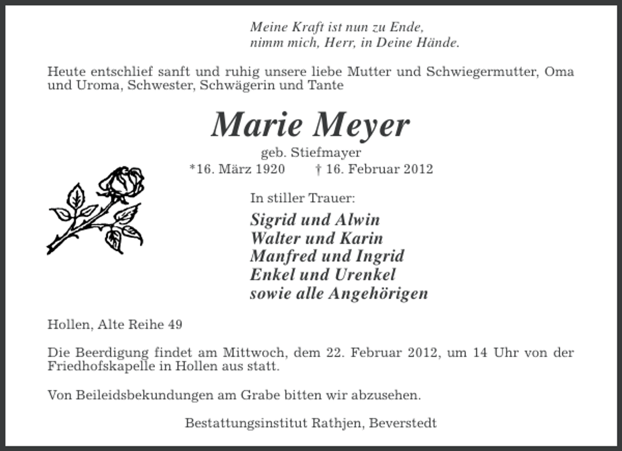 <p>Meine Kraft ist nun zu Ende,<br />nimm mich, Herr, in Deine Hände.<br />Heute entschlief sanft und ruhig unsere liebe Mutter und Schwiegermutter, Oma<br />und Uroma, Schwester, Schwägerin und Tante</p><p>Marie Meyer<br />geb. Stiefmayer<br />*16. März 1920<br />† 16. Februar 2012<br />In stiller Trauer:</p><p>Sigrid und Alwin<br />Walter und Karin<br />Manfred und Ingrid<br />Enkel und Urenkel<br />sowie alle Angehörigen<br />Hollen, Alte Reihe 49<br />Die Beerdigung findet am Mittwoch, dem 22. Februar 2012, um 14 Uhr von der<br />Friedhofskapelle in Hollen aus statt.<br />Von Beileidsbekundungen am Grabe bitten wir abzusehen.<br />Bestattungsinstitut Rathjen, Beverstedt</p>
