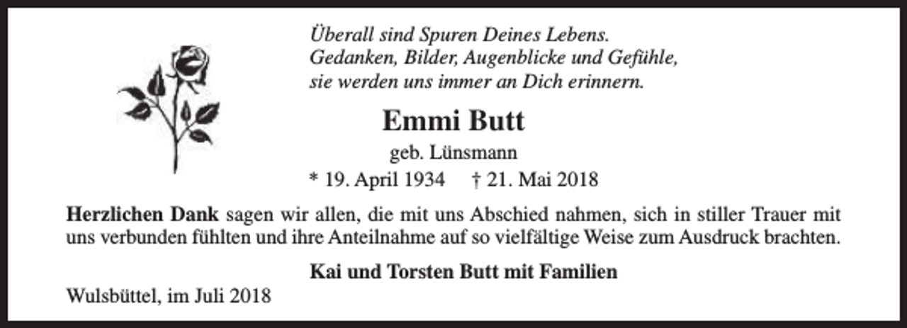 <p>Überall sind Spuren Deines Lebens.<br />Gedanken, Bilder, Augenblicke und Gefühle,<br />sie werden uns immer an Dich erinnern.</p><p>Emmi Butt</p><p>geb. Lünsmann<br />* 19. April 1934 † 21. Mai 2018<br />Herzlichen Dank sagen wir allen, die mit uns Abschied nahmen, sich in stiller Trauer mit<br />uns verbunden fühlten und ihre Anteilnahme auf so vielfältige Weise zum Ausdruck brachten.<br />Wulsbüttel, im Juli 2018</p><p>Kai und Torsten Butt mit Familien</p>