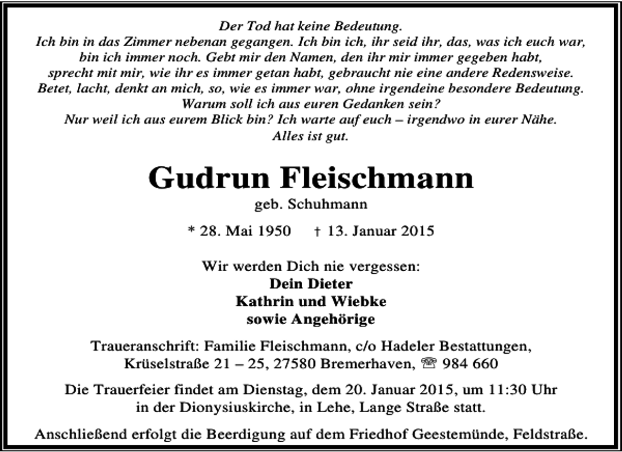 <p>Der Tod hat keine Bedeutung.<br />Ich bin in das Zimmer nebenan gegangen. Ich bin ich, ihr seid ihr, das, was ich euch war,<br />bin ich immer noch. Gebt mir den Namen, den ihr mir immer gegeben habt,<br />sprecht mit mir, wie ihr es immer getan habt, gebraucht nie eine andere Redensweise.<br />Betet, lacht, denkt an mich, so, wie es immer war, ohne irgendeine besondere Bedeutung.<br />Warum soll ich aus euren Gedanken sein?<br />Nur weil ich aus eurem Blick bin? Ich warte auf euch – irgendwo in eurer Nähe.<br />Alles ist gut.</p><p>Gudrun Fleischmann<br />geb. Schuhmann</p><p>* 28. Mai 1950</p><p>† 13. Januar 2015</p><p>Wir werden Dich nie vergessen:<br />Dein Dieter<br />Kathrin und Wiebke<br />sowie Angehörige<br />Traueranschrift: Familie Fleischmann, c/o Hadeler Bestattungen,<br />Krüselstraße 21 – 25, 27580 Bremerhaven, ℡ 984 660<br />Die Trauerfeier findet am Dienstag, dem 20. Januar 2015, um 11:30 Uhr<br />in der Dionysiuskirche, in Lehe, Lange Straße statt.</p><p>Anschließend erfolgt die Beerdigung auf dem Friedhof Geestemünde, Feldstraße.</p>