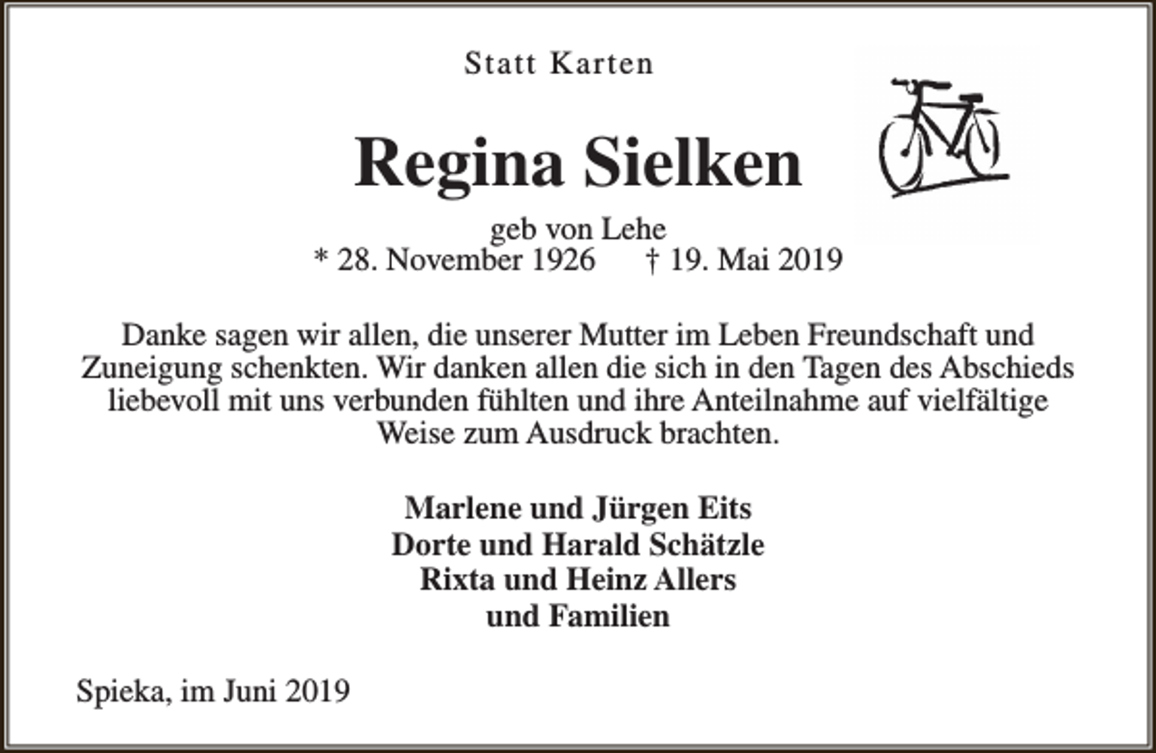 <p>Statt Karten</p><p>Regina Sielken</p><p>geb von Lehe<br />* 28. November 1926<br />† 19. Mai 2019<br />Danke sagen wir allen, die unserer Mutter im Leben Freundschaft und<br />Zuneigung schenkten. Wir danken allen die sich in den Tagen des Abschieds<br />liebevoll mit uns verbunden fühlten und ihre Anteilnahme auf vielfältige<br />Weise zum Ausdruck brachten.<br />Marlene und Jürgen Eits<br />Dorte und Harald Schätzle<br />Rixta und Heinz Allers<br />und Familien<br />Spieka, im Juni 2019</p>