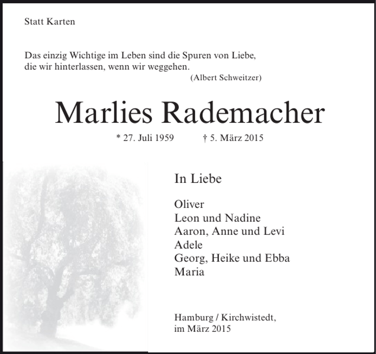 <p>Statt Karten<br />Das einzig Wichtige im Leben sind die Spuren von Liebe,<br />die wir hinterlassen, wenn wir weggehen.</p><p>(Albert Schweitzer)</p><p>Marlies Rademacher<br />* 27. Juli 1959</p><p>† 5. März 2015</p><p>In Liebe<br />Oliver<br />Leon und Nadine<br />Aaron, Anne und Levi<br />Adele<br />Georg, Heike und Ebba<br />Maria</p><p>Hamburg / Kirchwistedt,<br />im März 2015</p>