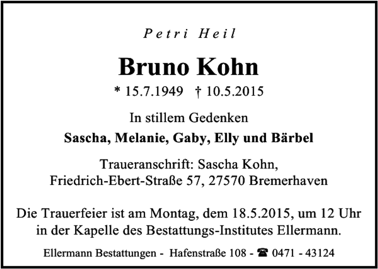 <p>Petri Heil</p><p>Bruno Kohn</p><p>* 15.7.1949 † 10.5.2015<br />In stillem Gedenken<br />Sascha, Melanie, Gaby, Elly und Bärbel<br />Traueranschrift: Sascha Kohn,<br />Friedrich-Ebert-Straße 57, 27570 Bremerhaven<br />Die Trauerfeier ist am Montag, dem 18.5.2015, um 12 Uhr<br />in der Kapelle des Bestattungs-Institutes Ellermann.<br />Ellermann Bestattungen - Hafenstraße 108 -  0471 - 43124</p>