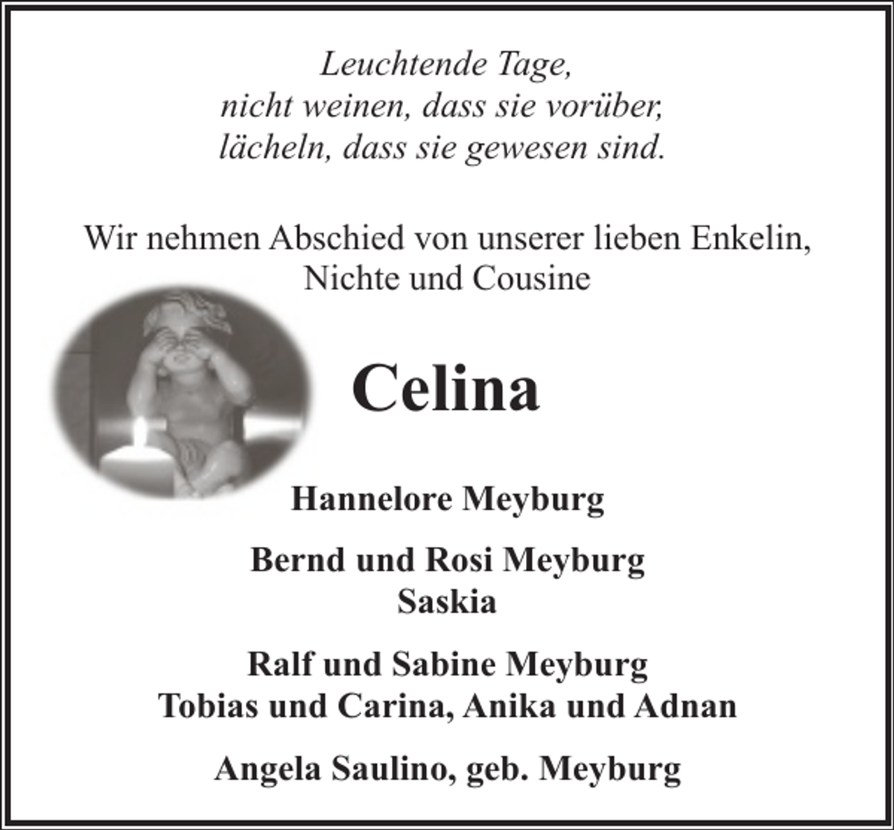 <p>Leuchtende Tage,<br />nicht weinen, dass sie vorüber,<br />lächeln, dass sie gewesen sind.<br />Wir nehmen Abschied von unserer lieben Enkelin,<br />Nichte und Cousine</p><p>Celina<br />Hannelore Meyburg<br />Bernd und Rosi Meyburg<br />Saskia<br />Ralf und Sabine Meyburg<br />Tobias und Carina, Anika und Adnan<br />Angela Saulino, geb. Meyburg</p>