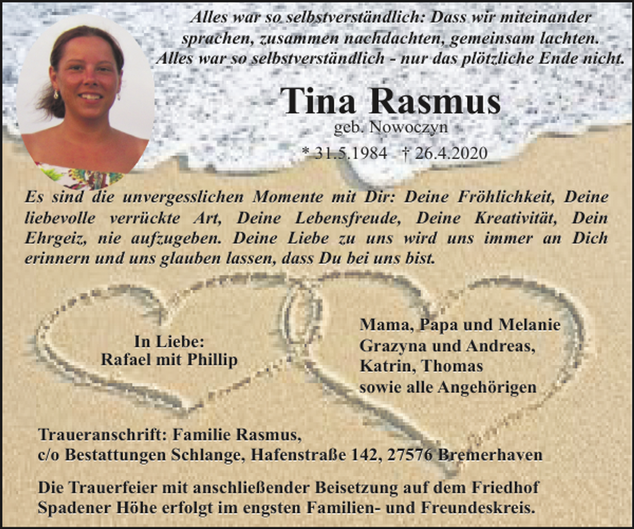 <p>Alles war so selbstverständlich: Dass wir miteinander<br />sprachen, zusammen nachdachten, gemeinsam lachten.<br />Alles war so selbstverständlich - nur das plötzliche Ende nicht.</p><p>Tina Rasmus<br />geb. Nowoczyn<br />* 31.5.1984 † 26.4.2020</p><p>Es sind die unvergesslichen Momente mit Dir: Deine Fröhlichkeit, Deine<br />liebevolle verrückte Art, Deine Lebensfreude, Deine Kreativität, Dein<br />Ehrgeiz, nie aufzugeben. Deine Liebe zu uns wird uns immer an Dich<br />erinnern und uns glauben lassen, dass Du bei uns bist.</p><p>In Liebe:<br />Rafael mit Phillip</p><p>Mama, Papa und Melanie<br />Grazyna und Andreas,<br />Katrin, Thomas<br />sowie alle Angehörigen</p><p>Traueranschrift: Familie Rasmus,<br />c/o Bestattungen Schlange, Hafenstraße 142, 27576 Bremerhaven<br />Die Trauerfeier mit anschließender Beisetzung auf dem Friedhof<br />Spadener Höhe erfolgt im engsten Familien- und Freundeskreis.</p>