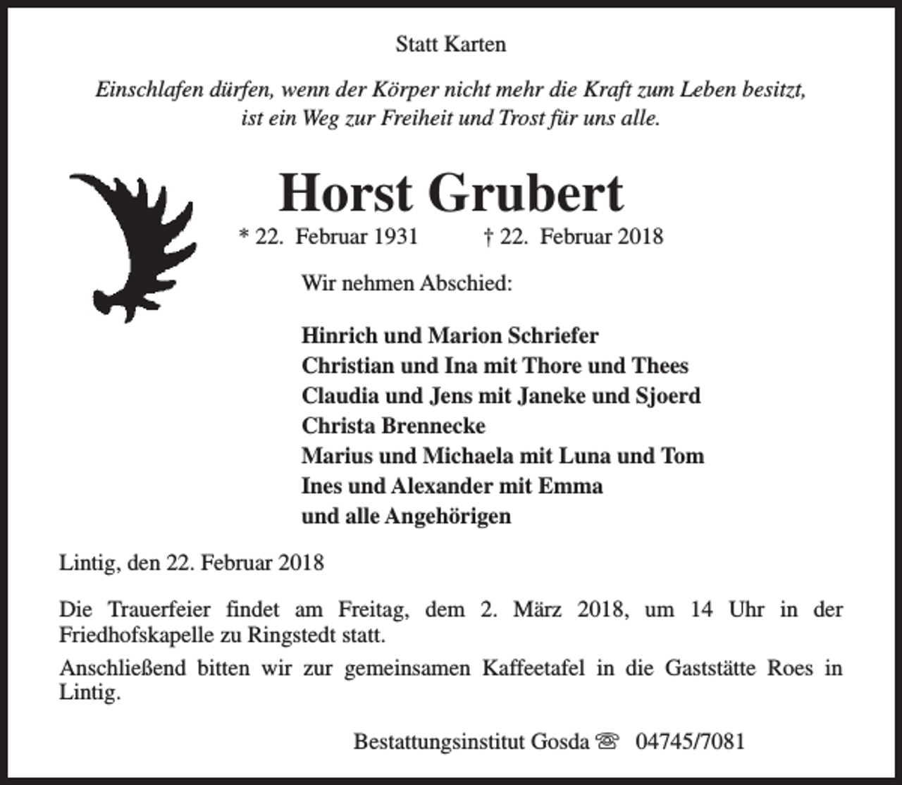<p>Statt Karten<br />Einschlafen dürfen, wenn der Körper nicht mehr die Kraft zum Leben besitzt,<br />ist ein Weg zur Freiheit und Trost für uns alle.</p><p>Horst Grubert</p><p>* 22. Februar 1931</p><p>† 22. Februar 2018</p><p>Wir nehmen Abschied:<br />Hinrich und Marion Schriefer<br />Christian und Ina mit Thore und Thees<br />Claudia und Jens mit Janeke und Sjoerd<br />Christa Brennecke<br />Marius und Michaela mit Luna und Tom<br />Ines und Alexander mit Emma<br />und alle Angehörigen<br />Lintig, den 22. Februar 2018<br />Die Trauerfeier findet am Freitag, dem 2. März 2018, um 14 Uhr in der<br />Friedhofskapelle zu Ringstedt statt.<br />Anschließend bitten wir zur gemeinsamen Kaffeetafel in die Gaststätte Roes in<br />Lintig.<br />Bestattungsinstitut Gosda s 04745/7081</p>