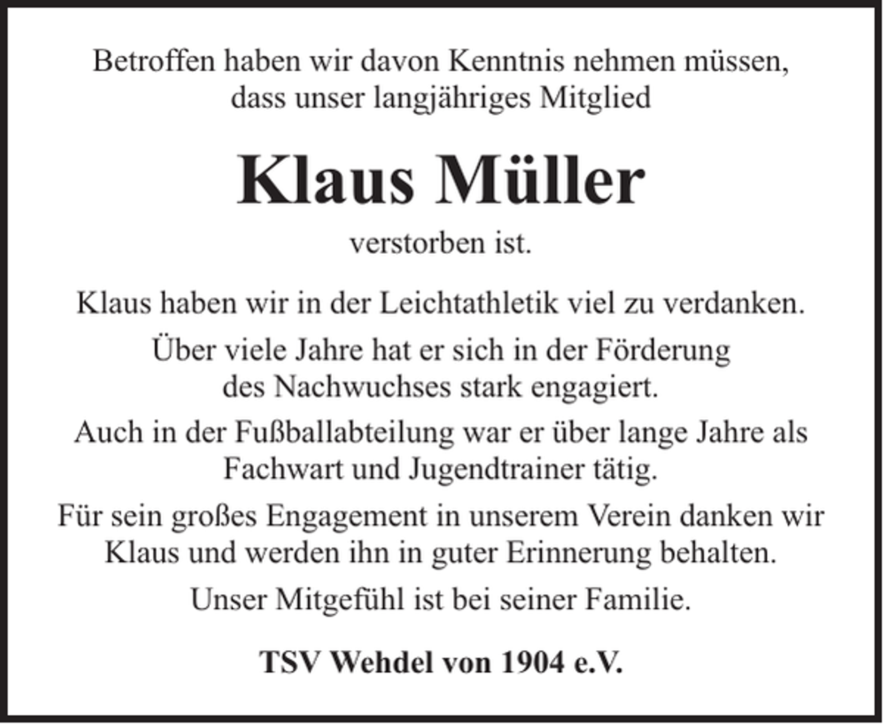 <p>Betroffen haben wir davon Kenntnis nehmen müssen,<br />dass unser langjähriges Mitglied</p><p>Klaus Müller<br />verstorben ist.</p><p>Klaus haben wir in der Leichtathletik viel zu verdanken.<br />Über viele Jahre hat er sich in der Förderung<br />des Nachwuchses stark engagiert.<br />Auch in der Fußballabteilung war er über lange Jahre als<br />Fachwart und Jugendtrainer tätig.<br />Für sein großes Engagement in unserem Verein danken wir<br />Klaus und werden ihn in guter Erinnerung behalten.<br />Unser Mitgefühl ist bei seiner Familie.<br />TSV Wehdel von 1904 e.V.</p>