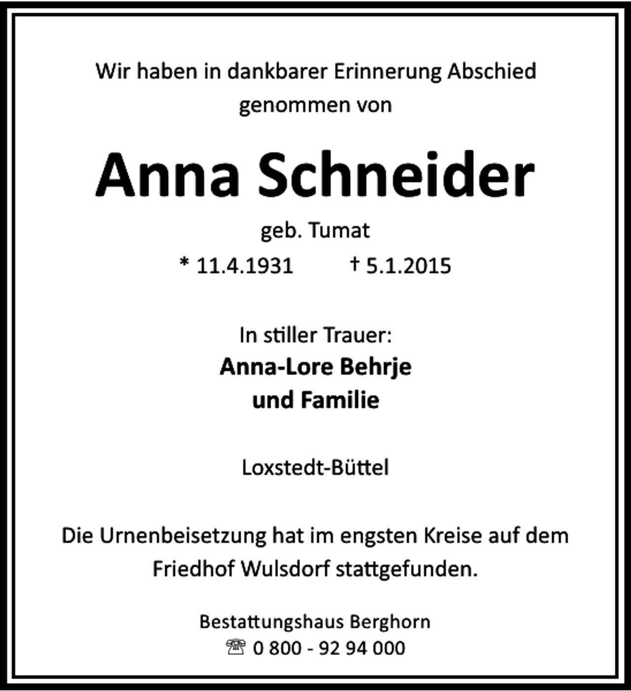 <p>Wir haben in dankbarer Erinnerung Abschied<br />genommen von</p><p>Anna Schneider<br />geb. Tumat<br />* 11.4.1931<br />† 5.1.2015<br />In s ller Trauer:</p><p>Anna-Lore Behrje<br />und Familie<br />Loxstedt-Bü el<br />Die Urnenbeisetzung hat im engsten Kreise auf dem<br />Friedhof Wulsdorf sta gefunden.<br />Besta ungshaus Berghorn<br />' 0 800 - 92 94 000</p>