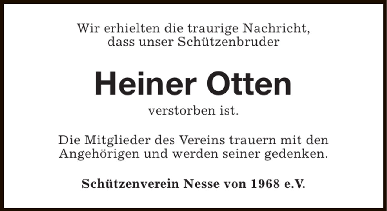 <p>Wir erhielten die traurige Nachricht,<br />dass unser Schützenbruder</p><p>Heiner Otten<br />verstorben ist.</p><p>Die Mitglieder des Vereins trauern mit den<br />Angehörigen und werden seiner gedenken.<br />Schützenverein Nesse von 1968 e.V.</p>