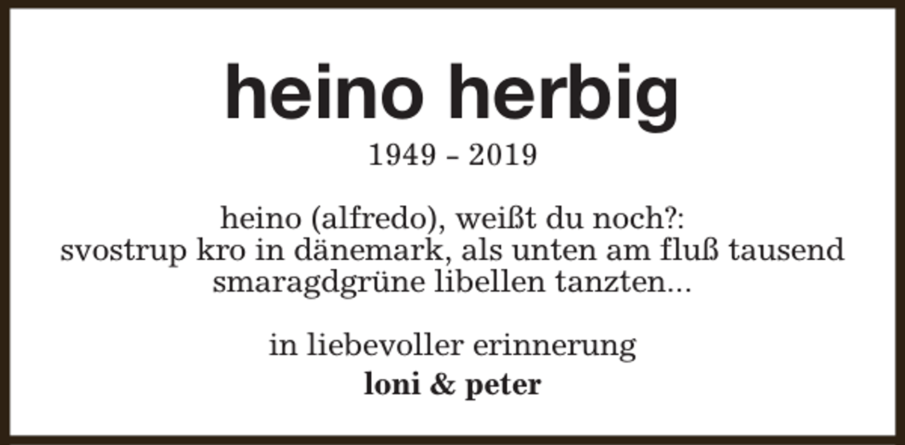 <p>heino herbig<br />1949 - 2019</p><p>heino (alfredo), weißt du noch?:<br />svostrup kro in dänemark, als unten am fluß tausend<br />smaragdgrüne libellen tanzten...<br />in liebevoller erinnerung<br />loni &amp; peter</p>