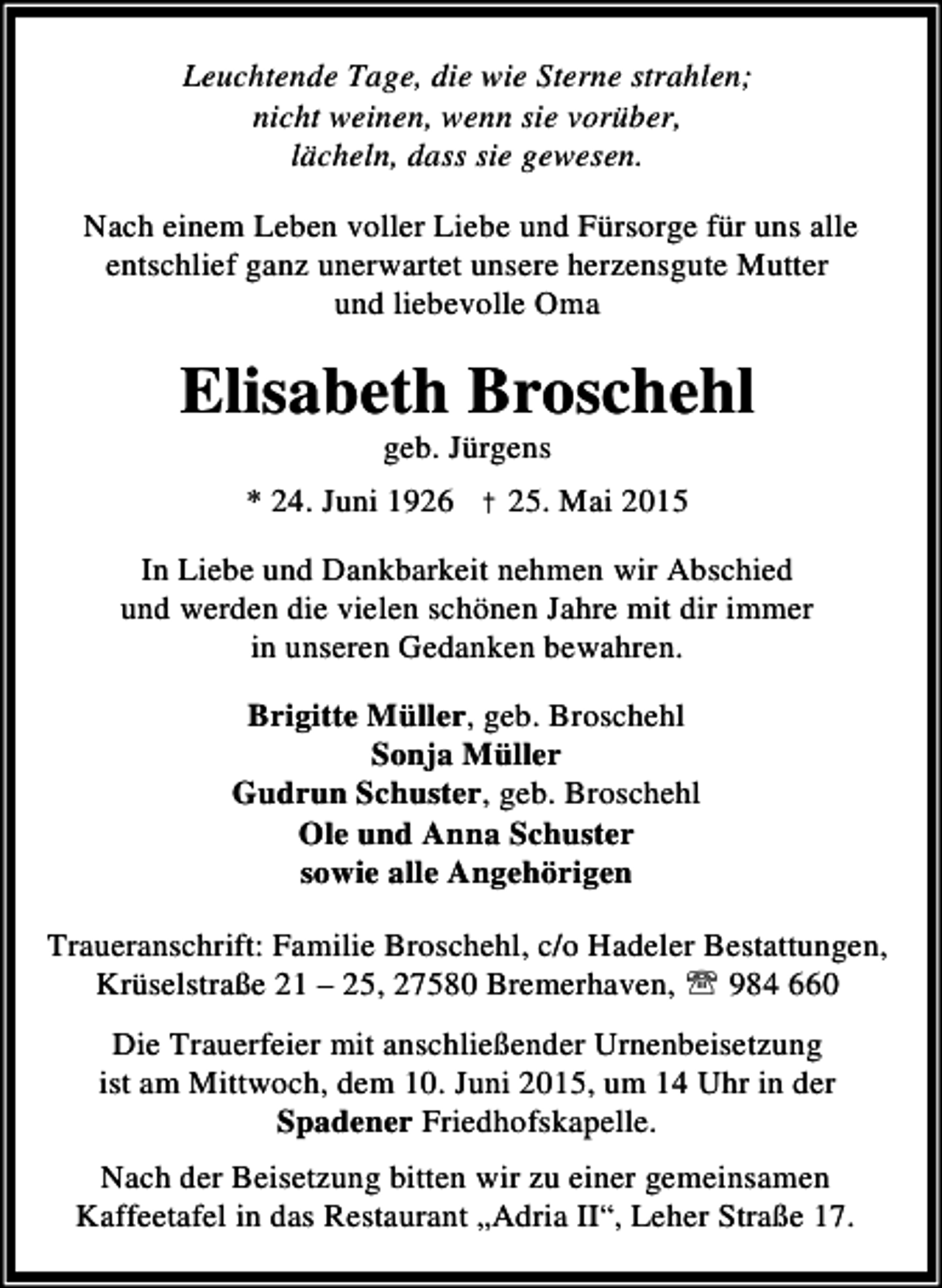 <p>Leuchtende Tage, die wie Sterne strahlen;<br />nicht weinen, wenn sie vorüber,<br />lächeln, dass sie gewesen.<br />Nach einem Leben voller Liebe und Fürsorge für uns alle<br />entschlief ganz unerwartet unsere herzensgute Mutter<br />und liebevolle Oma</p><p>Elisabeth Broschehl<br />geb. Jürgens</p><p>* 24. Juni 1926 † 25. Mai 2015<br />In Liebe und Dankbarkeit nehmen wir Abschied<br />und werden die vielen schönen Jahre mit dir immer<br />in unseren Gedanken bewahren.<br />Brigitte Müller, geb. Broschehl<br />Sonja Müller<br />Gudrun Schuster, geb. Broschehl<br />Ole und Anna Schuster<br />sowie alle Angehörigen<br />Traueranschrift: Familie Broschehl, c/o Hadeler Bestattungen,<br />Krüselstraße 21 – 25, 27580 Bremerhaven, ℡ 984 660<br />Die Trauerfeier mit anschließender Urnenbeisetzung<br />ist am Mittwoch, dem 10. Juni 2015, um 14 Uhr in der<br />Spadener Friedhofskapelle.<br />Nach der Beisetzung bitten wir zu einer gemeinsamen<br />Kaffeetafel in das Restaurant „Adria II“, Leher Straße 17.</p>